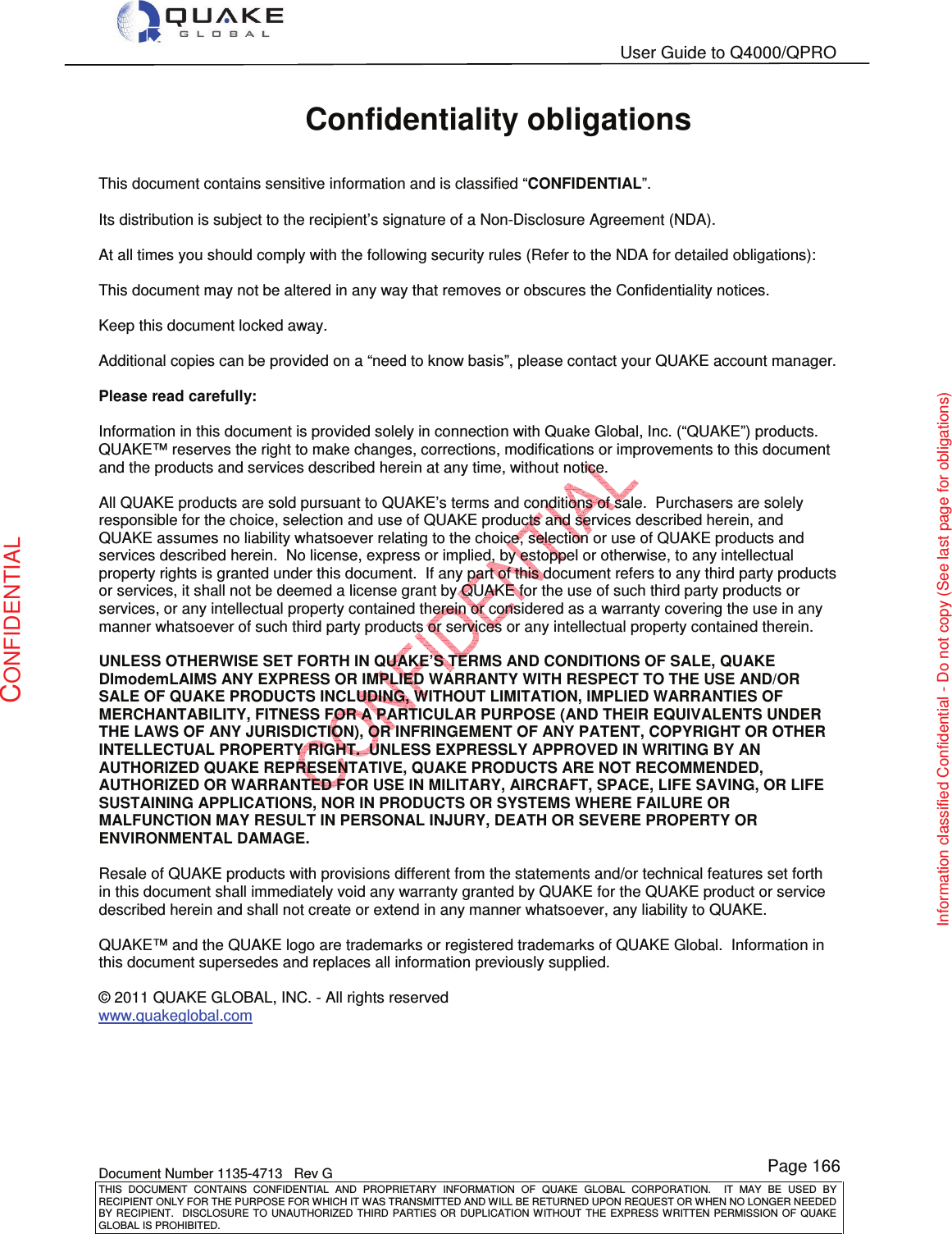   User Guide to Q4000/QPRO    Document Number 1135-4713   Rev G THIS  DOCUMENT  CONTAINS  CONFIDENTIAL  AND  PROPRIETARY  INFORMATION  OF  QUAKE  GLOBAL  CORPORATION.    IT  MAY  BE  USED  BY RECIPIENT ONLY FOR THE PURPOSE FOR WHICH IT WAS TRANSMITTED AND WILL BE RETURNED UPON REQUEST OR WHEN NO LONGER NEEDED BY RECIPIENT.    DISCLOSURE  TO  UNAUTHORIZED  THIRD  PARTIES  OR  DUPLICATION  WITHOUT  THE  EXPRESS  WRITTEN  PERMISSION OF  QUAKE GLOBAL IS PROHIBITED. Page 166 CONFIDENTIAL Information classified Confidential - Do not copy (See last page for obligations) Confidentiality obligations  This document contains sensitive information and is classified “CONFIDENTIAL”.  Its distribution is subject to the recipient’s signature of a Non-Disclosure Agreement (NDA).  At all times you should comply with the following security rules (Refer to the NDA for detailed obligations):  This document may not be altered in any way that removes or obscures the Confidentiality notices.  Keep this document locked away.  Additional copies can be provided on a “need to know basis”, please contact your QUAKE account manager.  Please read carefully:  Information in this document is provided solely in connection with Quake Global, Inc. (“QUAKE”) products.  QUAKE™ reserves the right to make changes, corrections, modifications or improvements to this document and the products and services described herein at any time, without notice.  All QUAKE products are sold pursuant to QUAKE’s terms and conditions of sale.  Purchasers are solely responsible for the choice, selection and use of QUAKE products and services described herein, and QUAKE assumes no liability whatsoever relating to the choice, selection or use of QUAKE products and services described herein.  No license, express or implied, by estoppel or otherwise, to any intellectual property rights is granted under this document.  If any part of this document refers to any third party products or services, it shall not be deemed a license grant by QUAKE for the use of such third party products or services, or any intellectual property contained therein or considered as a warranty covering the use in any manner whatsoever of such third party products or services or any intellectual property contained therein.  UNLESS OTHERWISE SET FORTH IN QUAKE’S TERMS AND CONDITIONS OF SALE, QUAKE DImodemLAIMS ANY EXPRESS OR IMPLIED WARRANTY WITH RESPECT TO THE USE AND/OR SALE OF QUAKE PRODUCTS INCLUDING, WITHOUT LIMITATION, IMPLIED WARRANTIES OF MERCHANTABILITY, FITNESS FOR A PARTICULAR PURPOSE (AND THEIR EQUIVALENTS UNDER THE LAWS OF ANY JURISDICTION), OR INFRINGEMENT OF ANY PATENT, COPYRIGHT OR OTHER INTELLECTUAL PROPERTY RIGHT.  UNLESS EXPRESSLY APPROVED IN WRITING BY AN AUTHORIZED QUAKE REPRESENTATIVE, QUAKE PRODUCTS ARE NOT RECOMMENDED, AUTHORIZED OR WARRANTED FOR USE IN MILITARY, AIRCRAFT, SPACE, LIFE SAVING, OR LIFE SUSTAINING APPLICATIONS, NOR IN PRODUCTS OR SYSTEMS WHERE FAILURE OR MALFUNCTION MAY RESULT IN PERSONAL INJURY, DEATH OR SEVERE PROPERTY OR ENVIRONMENTAL DAMAGE.  Resale of QUAKE products with provisions different from the statements and/or technical features set forth in this document shall immediately void any warranty granted by QUAKE for the QUAKE product or service described herein and shall not create or extend in any manner whatsoever, any liability to QUAKE.  QUAKE™ and the QUAKE logo are trademarks or registered trademarks of QUAKE Global.  Information in this document supersedes and replaces all information previously supplied.  © 2011 QUAKE GLOBAL, INC. - All rights reserved www.quakeglobal.com  