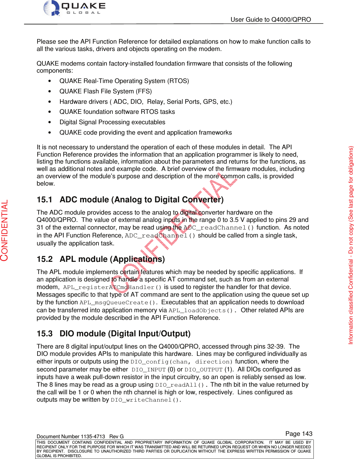   User Guide to Q4000/QPRO    Document Number 1135-4713   Rev G THIS  DOCUMENT  CONTAINS  CONFIDENTIAL  AND  PROPRIETARY  INFORMATION  OF  QUAKE  GLOBAL  CORPORATION.    IT  MAY  BE  USED  BY RECIPIENT ONLY FOR THE PURPOSE FOR WHICH IT WAS TRANSMITTED AND WILL BE RETURNED UPON REQUEST OR WHEN NO LONGER NEEDED BY RECIPIENT.    DISCLOSURE  TO  UNAUTHORIZED  THIRD  PARTIES  OR  DUPLICATION  WITHOUT  THE  EXPRESS  WRITTEN  PERMISSION OF  QUAKE GLOBAL IS PROHIBITED. Page 143 CONFIDENTIAL Information classified Confidential - Do not copy (See last page for obligations) Please see the API Function Reference for detailed explanations on how to make function calls to all the various tasks, drivers and objects operating on the modem.   QUAKE modems contain factory-installed foundation firmware that consists of the following components: •  QUAKE Real-Time Operating System (RTOS) •  QUAKE Flash File System (FFS) •  Hardware drivers ( ADC, DIO,  Relay, Serial Ports, GPS, etc.) •  QUAKE foundation software RTOS tasks •  Digital Signal Processing executables •  QUAKE code providing the event and application frameworks  It is not necessary to understand the operation of each of these modules in detail.  The API  Function Reference provides the information that an application programmer is likely to need, listing the functions available, information about the parameters and returns for the functions, as well as additional notes and example code.  A brief overview of the firmware modules, including an overview of the module’s purpose and description of the more common calls, is provided below. 15.1  ADC module (Analog to Digital Converter) The ADC module provides access to the analog to digital converter hardware on the Q4000/QPRO.  The value of external analog inputs in the range 0 to 3.5 V applied to pins 29 and 31 of the external connector, may be read using the ADC_readChannel() function.  As noted in the API Function Reference, ADC_readChannel() should be called from a single task, usually the application task. 15.2  APL module (Applications) The APL module implements certain features which may be needed by specific applications.  If an application is designed to handle a specific AT command set, such as from an external modem,  APL_registerATCmdHandler() is used to register the handler for that device.  Messages specific to that type of AT command are sent to the application using the queue set up by the function APL_msgQueueCreate().  Executables that an application needs to download can be transferred into application memory via APL_loadObjects().  Other related APIs are provided by the module described in the API Function Reference. 15.3  DIO module (Digital Input/Output) There are 8 digital input/output lines on the Q4000/QPRO, accessed through pins 32-39.  The DIO module provides APIs to manipulate this hardware.  Lines may be configured individually as either inputs or outputs using the DIO_config(chan, direction) function, where the second parameter may be either  DIO_INPUT (0) or DIO_OUTPUT (1).  All DIOs configured as inputs have a weak pull-down resistor in the input circuitry, so an open is reliably sensed as low.  The 8 lines may be read as a group using DIO_readAll(). The nth bit in the value returned by the call will be 1 or 0 when the nth channel is high or low, respectively.  Lines configured as outputs may be written by DIO_writeChannel(). 