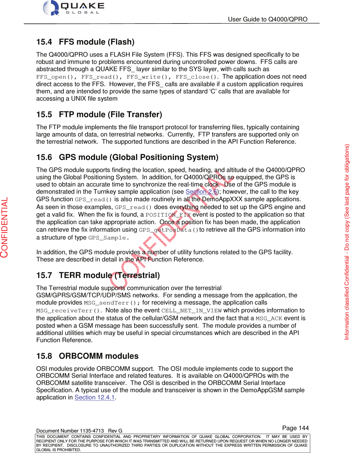   User Guide to Q4000/QPRO    Document Number 1135-4713   Rev G THIS  DOCUMENT  CONTAINS  CONFIDENTIAL  AND  PROPRIETARY  INFORMATION  OF  QUAKE  GLOBAL  CORPORATION.    IT  MAY  BE  USED  BY RECIPIENT ONLY FOR THE PURPOSE FOR WHICH IT WAS TRANSMITTED AND WILL BE RETURNED UPON REQUEST OR WHEN NO LONGER NEEDED BY RECIPIENT.    DISCLOSURE  TO  UNAUTHORIZED  THIRD  PARTIES  OR  DUPLICATION  WITHOUT  THE  EXPRESS  WRITTEN  PERMISSION OF  QUAKE GLOBAL IS PROHIBITED. Page 144 CONFIDENTIAL Information classified Confidential - Do not copy (See last page for obligations) 15.4  FFS module (Flash) The Q4000/QPRO uses a FLASH File System (FFS). This FFS was designed specifically to be robust and immune to problems encountered during uncontrolled power downs.  FFS calls are abstracted through a QUAKE FFS_ layer similar to the SYS layer, with calls such as FFS_open(), FFS_read(), FFS_write(), FFS_close().  The application does not need direct access to the FFS.  However, the FFS_ calls are available if a custom application requires them, and are intended to provide the same types of standard ‘C’ calls that are available for accessing a UNIX file system 15.5  FTP module (File Transfer) The FTP module implements the file transport protocol for transferring files, typically containing large amounts of data, on terrestrial networks.  Currently,  FTP transfers are supported only on the terrestrial network.  The supported functions are described in the API Function Reference.   15.6  GPS module (Global Positioning System) The GPS module supports finding the location, speed, heading, and altitude of the Q4000/QPRO using the Global Positioning System.  In addition, for Q4000/QPROs so equipped, the GPS is used to obtain an accurate time to synchronize the real-time clock.  Use of the GPS module is demonstrated in the Turnkey sample application (see Section 2.6); however, the call to the key GPS function GPS_read() is also made routinely in all the DemoAppXXX sample applications.  As seen in those examples, GPS_read() does everything needed to set up the GPS engine and get a valid fix.  When the fix is found, a POSITION_FIX event is posted to the application so that the application can take appropriate action.  Once a position fix has been made, the application can retrieve the fix information using GPS_getPosData()to retrieve all the GPS information into a structure of type GPS_Sample.   In addition, the GPS module provides a number of utility functions related to the GPS facility.  These are described in detail in the API Function Reference. 15.7  TERR module (Terrestrial) The Terrestrial module supports communication over the terrestrial GSM/GPRS/GSM/TCP/UDP/SMS networks.  For sending a message from the application, the module provides MSG_sendTerr(); for receiving a message, the application calls MSG_receiveTerr().  Note also the event CELL_NET_IN_VIEW which provides information to the application about the status of the cellular/GSM network and the fact that a MSG_ACK event is posted when a GSM message has been successfully sent.  The module provides a number of additional utilities which may be useful in special circumstances which are described in the API Function Reference. 15.8  ORBCOMM modules OSI modules provide ORBCOMM support.  The OSI module implements code to support the ORBCOMM Serial Interface and related features.  It is available on Q4000/QPROs with the ORBCOMM satellite transceiver.  The OSI is described in the ORBCOMM Serial Interface Specification. A typical use of the module and transceiver is shown in the DemoAppGSM sample application in Section 12.4.1.   