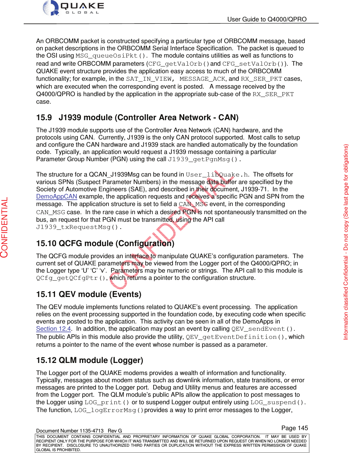   User Guide to Q4000/QPRO    Document Number 1135-4713   Rev G THIS  DOCUMENT  CONTAINS  CONFIDENTIAL  AND  PROPRIETARY  INFORMATION  OF  QUAKE  GLOBAL  CORPORATION.    IT  MAY  BE  USED  BY RECIPIENT ONLY FOR THE PURPOSE FOR WHICH IT WAS TRANSMITTED AND WILL BE RETURNED UPON REQUEST OR WHEN NO LONGER NEEDED BY RECIPIENT.    DISCLOSURE  TO  UNAUTHORIZED  THIRD  PARTIES  OR  DUPLICATION  WITHOUT  THE  EXPRESS  WRITTEN  PERMISSION OF  QUAKE GLOBAL IS PROHIBITED. Page 145 CONFIDENTIAL Information classified Confidential - Do not copy (See last page for obligations) An ORBCOMM packet is constructed specifying a particular type of ORBCOMM message, based on packet descriptions in the ORBCOMM Serial Interface Specification.  The packet is queued to the OSI using MSG_queueOsiPkt().  The module contains utilities as well as functions to read and write ORBCOMM parameters (CFG_getValOrb()and CFG_setValOrb()).  The QUAKE event structure provides the application easy access to much of the ORBCOMM functionality; for example, in the SAT_IN_VIEW, MESSAGE_ACK, and RX_SER_PKT cases, which are executed when the corresponding event is posted.   A message received by the Q4000/QPRO is handled by the application in the appropriate sub-case of the RX_SER_PKT case. 15.9  J1939 module (Controller Area Network - CAN) The J1939 module supports use of the Controller Area Network (CAN) hardware, and the protocols using CAN.  Currently, J1939 is the only CAN protocol supported.  Most calls to setup and configure the CAN hardware and J1939 stack are handled automatically by the foundation code.  Typically, an application would request a J1939 message containing a particular Parameter Group Number (PGN) using the call J1939_getPgnMsg().    The structure for a QCAN_J1939Msg can be found in User_libQuake.h.  The offsets for various SPNs (Suspect Parameter Numbers) in the message data buffer are specified by the Society of Automotive Engineers (SAE), and described in their document, J1939-71.  In the DemoAppCAN example, the application requests and receives a specific PGN and SPN from the message.  The application structure is set to field a CAN_MSG event, in the corresponding CAN_MSG case.  In the rare case in which a desired PGN is not spontaneously transmitted on the bus, an request for that PGN must be transmitted, using the API call J1939_txRequestMsg(). 15.10 QCFG module (Configuration) The QCFG module provides an interface to manipulate QUAKE’s configuration parameters.  The current set of QUAKE parameters may be viewed from the Logger port of the Q4000/QPRO; in the Logger type ‘U’ ‘C’ ‘v’.  Parameters may be numeric or strings.  The API call to this module is QCfg_getQCfgPtr(), which returns a pointer to the configuration structure. 15.11 QEV module (Events) The QEV module implements functions related to QUAKE’s event processing.  The application relies on the event processing supported in the foundation code, by executing code when specific events are posted to the application.  This activity can be seen in all of the DemoApps in Section 12.4.  In addition, the application may post an event by calling QEV_sendEvent().  The public APIs in this module also provide the utility, QEV_getEventDefinition(), which returns a pointer to the name of the event whose number is passed as a parameter. 15.12 QLM module (Logger) The Logger port of the QUAKE modems provides a wealth of information and functionality.  Typically, messages about modem status such as downlink information, state transitions, or error messages are printed to the Logger port.  Debug and Utility menus and features are accessed from the Logger port.  The QLM module’s public APIs allow the application to post messages to the Logger using LOG_print() or to suspend Logger output entirely using LOG_suspend().  The function, LOG_logErrorMsg()provides a way to print error messages to the Logger, 