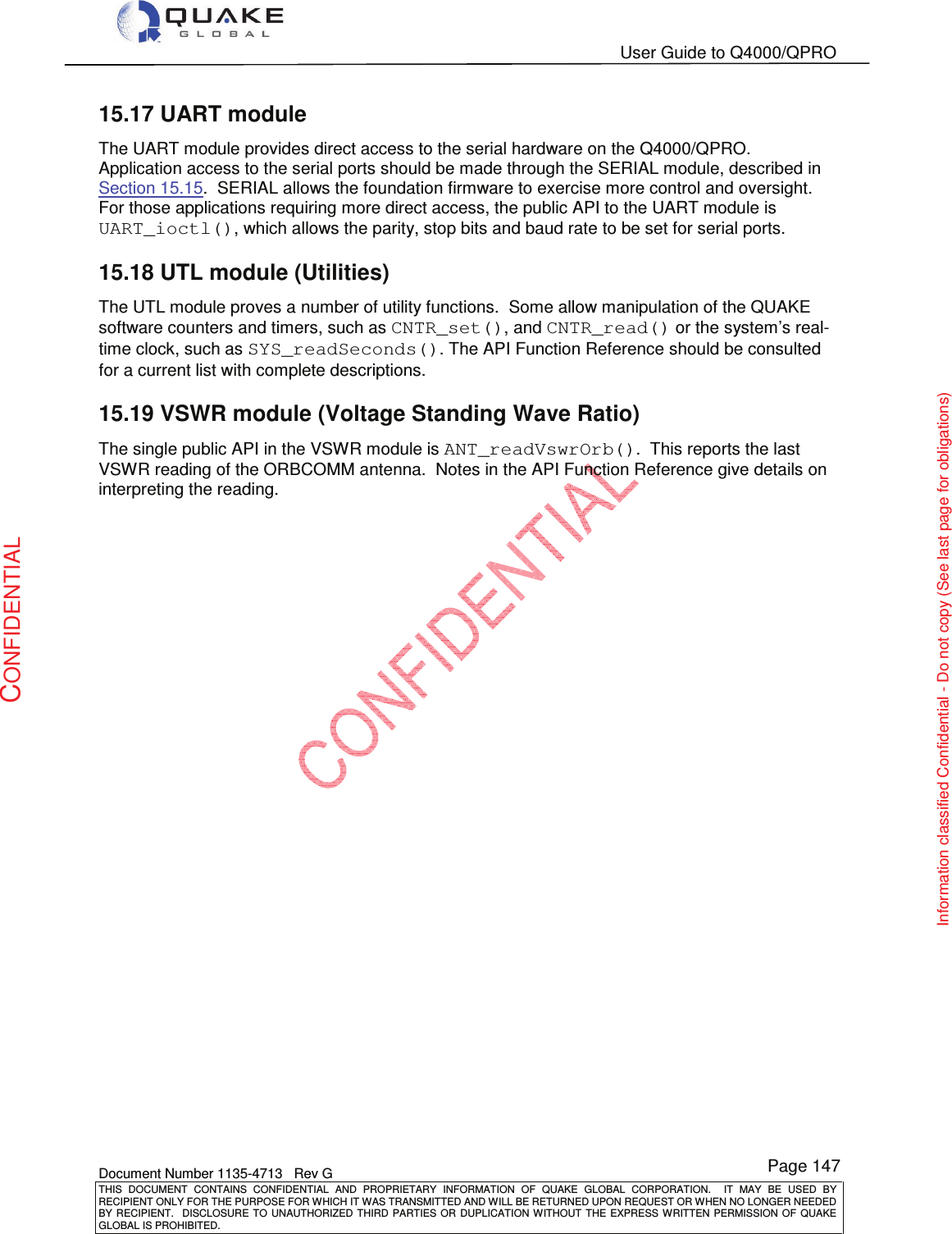   User Guide to Q4000/QPRO    Document Number 1135-4713   Rev G THIS  DOCUMENT  CONTAINS  CONFIDENTIAL  AND  PROPRIETARY  INFORMATION  OF  QUAKE  GLOBAL  CORPORATION.    IT  MAY  BE  USED  BY RECIPIENT ONLY FOR THE PURPOSE FOR WHICH IT WAS TRANSMITTED AND WILL BE RETURNED UPON REQUEST OR WHEN NO LONGER NEEDED BY RECIPIENT.    DISCLOSURE  TO  UNAUTHORIZED  THIRD  PARTIES  OR  DUPLICATION  WITHOUT  THE  EXPRESS  WRITTEN  PERMISSION OF  QUAKE GLOBAL IS PROHIBITED. Page 147 CONFIDENTIAL Information classified Confidential - Do not copy (See last page for obligations) 15.17 UART module The UART module provides direct access to the serial hardware on the Q4000/QPRO.  Application access to the serial ports should be made through the SERIAL module, described in Section 15.15.  SERIAL allows the foundation firmware to exercise more control and oversight.  For those applications requiring more direct access, the public API to the UART module is UART_ioctl(), which allows the parity, stop bits and baud rate to be set for serial ports. 15.18 UTL module (Utilities) The UTL module proves a number of utility functions.  Some allow manipulation of the QUAKE software counters and timers, such as CNTR_set(), and CNTR_read() or the system’s real-time clock, such as SYS_readSeconds(). The API Function Reference should be consulted for a current list with complete descriptions. 15.19 VSWR module (Voltage Standing Wave Ratio) The single public API in the VSWR module is ANT_readVswrOrb().  This reports the last VSWR reading of the ORBCOMM antenna.  Notes in the API Function Reference give details on interpreting the reading.  