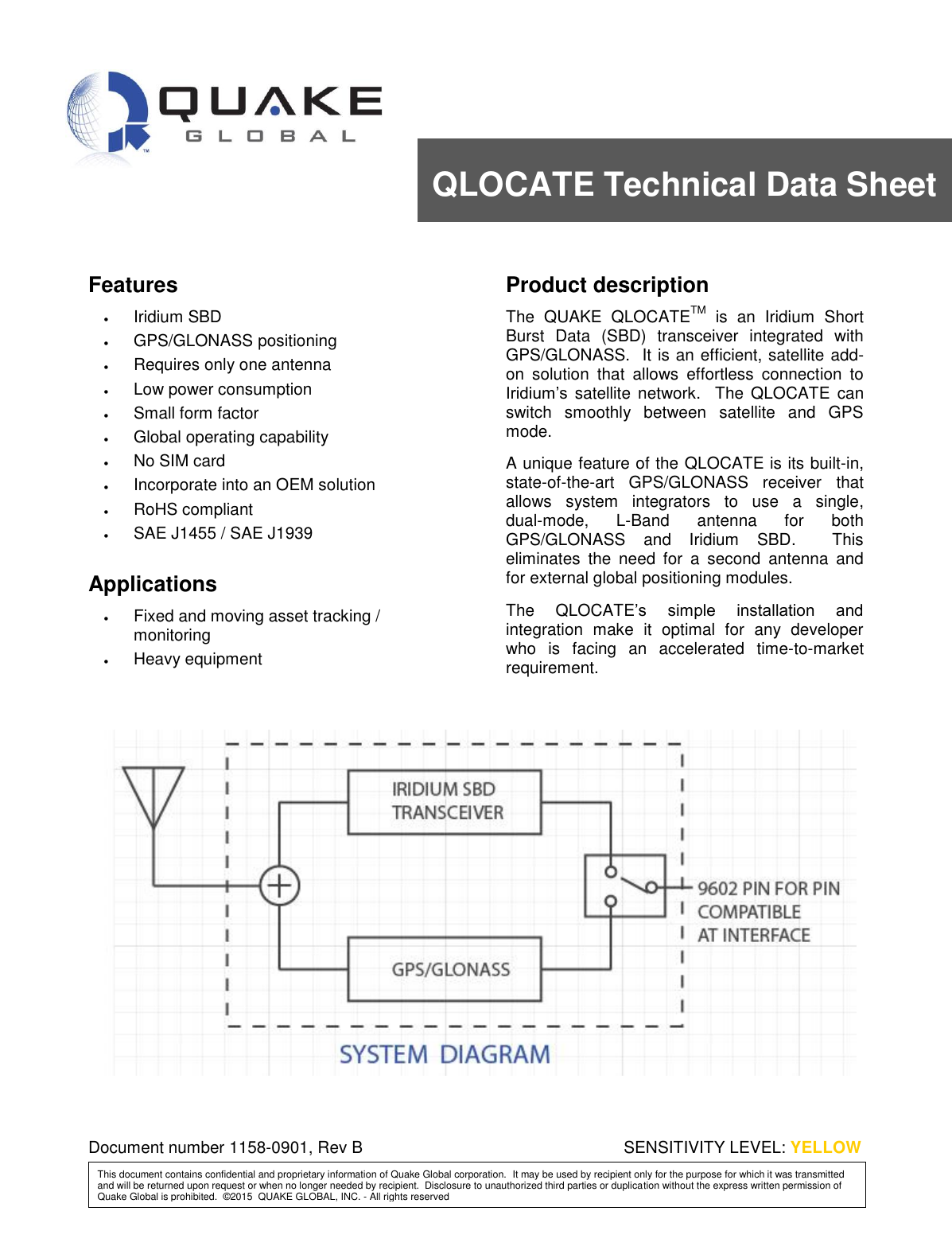  Document Number 4000-0900 Rev I THIS DOCUMENT CONTAINS CONFIDENTIAL AND PROPRIETARY INFORMATION OF QUAKE GLOBAL CORPORATION.  IT MAY BE USED BY RECIPIENT ONLY FOR THE PURPOSE FOR WHICH IT WAS TRANSMITTED AND WILL BE RETURNED UPON REQUEST OR WHEN NO LONGER NEEDED BY RECIPIENT.  DISCLOSURE TO UNAUTHORIZED THIRD PARTIES OR DUPLICATION WITHOUT THE EXPRESS WRITTEN PERMISSION OF QUAKE GLOBAL IS PROHIBITED. CONFIDENTIAL Information classified Confidential - Do not copy (See last page for obligations)       Features  Iridium SBD  GPS/GLONASS positioning  Requires only one antenna  Low power consumption  Small form factor  Global operating capability  No SIM card  Incorporate into an OEM solution  RoHS compliant  SAE J1455 / SAE J1939  Applications  Fixed and moving asset tracking / monitoring  Heavy equipment Product description The  QUAKE  QLOCATETM  is  an  Iridium  Short Burst  Data  (SBD)  transceiver  integrated  with GPS/GLONASS.  It is an efficient, satellite add-on  solution  that  allows  effortless  connection  to Iridium’s  satellite  network.   The  QLOCATE  can switch  smoothly  between  satellite  and  GPS mode.  A unique feature of the QLOCATE is its built-in, state-of-the-art  GPS/GLONASS  receiver  that allows  system  integrators  to  use  a  single, dual-mode,  L-Band  antenna  for  both GPS/GLONASS  and  Iridium  SBD.    This eliminates  the  need  for  a  second  antenna  and for external global positioning modules.  The  QLOCATE’s  simple  installation  and integration  make  it  optimal  for  any  developer who  is  facing  an  accelerated  time-to-market requirement.       Document number 1158-0901, Rev B QLOCATE Technical Data Sheet SENSITIVITY LEVEL: YELLOW This document contains confidential and proprietary information of Quake Global corporation.  It may be used by recipient only for the purpose for which it was transmitted and will be returned upon request or when no longer needed by recipient.  Disclosure to unauthorized third parties or duplication without the express written permission of Quake Global is prohibited.  ©2015  QUAKE GLOBAL, INC. - All rights reserved 