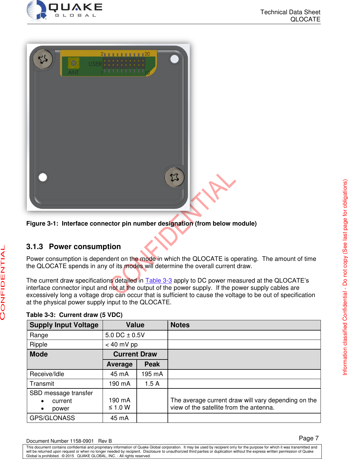      Technical Data Sheet QLOCATE   Document Number 1158-0901   Rev B This document contains confidential and proprietary information of Quake Global corporation.  It may be used by recipient only for the purpose for which it was transmitted and will be returned upon request or when no longer needed by recipient.  Disclosure to unauthorized third parties or duplication without the express written permission of Quake Global is prohibited.  © 2015   QUAKE GLOBAL, INC. - All rights reserved. CONFIDENTIAL Information classified Confidential - Do not copy (See last page for obligations) Page 7  Figure 3-1:  Interface connector pin number designation (from below module)  3.1.3  Power consumption Power consumption is dependent on the mode in which the QLOCATE is operating.  The amount of time the QLOCATE spends in any of its modes will determine the overall current draw.  The current draw specifications detailed in Table 3-3 apply to DC power measured at the QLOCATE’s interface connector input and not at the output of the power supply.  If the power supply cables are excessively long a voltage drop can occur that is sufficient to cause the voltage to be out of specification at the physical power supply input to the QLOCATE. Table 3-3:  Current draw (5 VDC) Supply Input Voltage Value Notes Range 5.0 DC ± 0.5V  Ripple &lt; 40 mV pp  Mode Current Draw  Average Peak Receive/Idle 45 mA 195 mA  Transmit 190 mA 1.5 A  SBD message transfer   current   power  190 mA ≤ 1.0 W   The average current draw will vary depending on the view of the satellite from the antenna. GPS/GLONASS 45 mA   