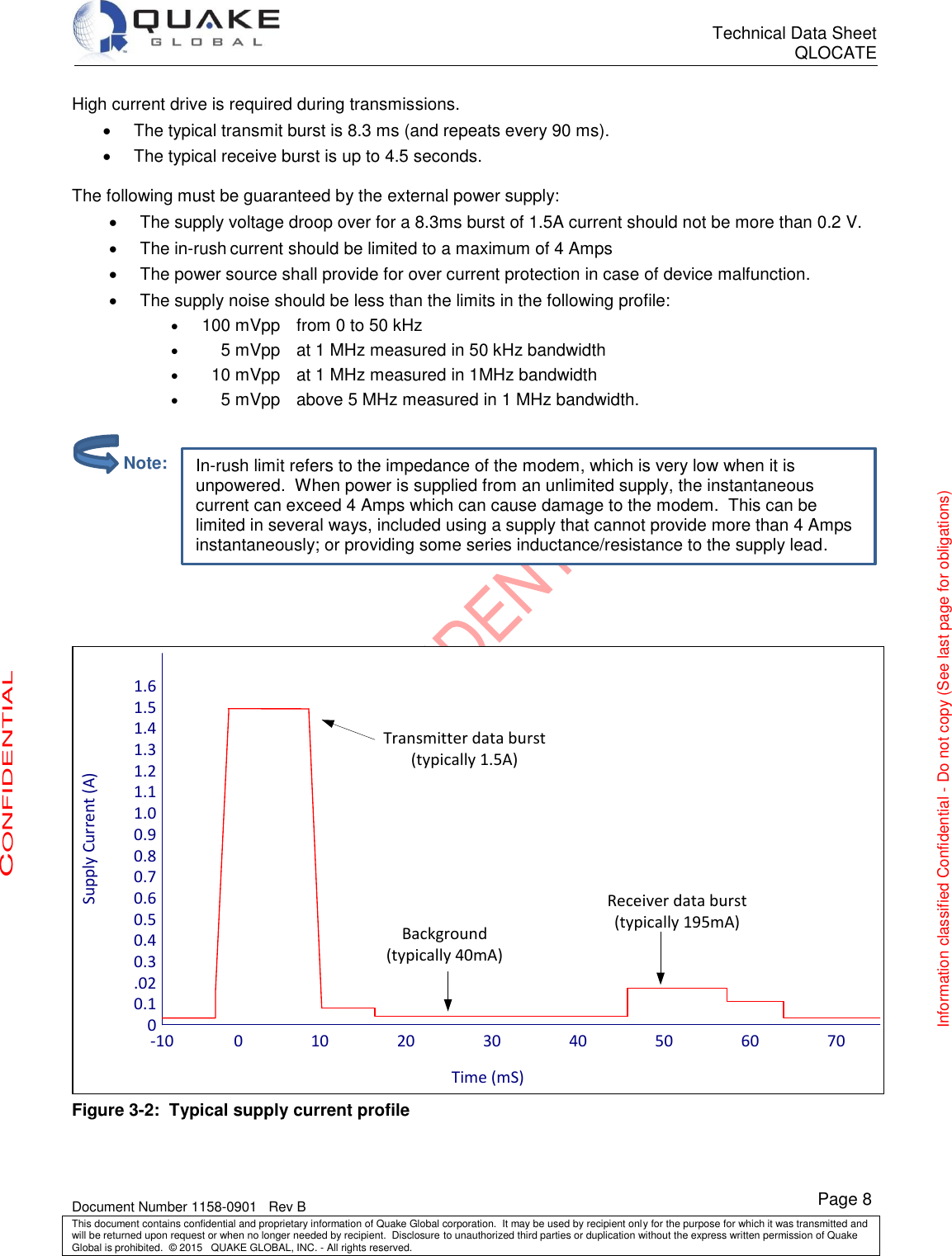      Technical Data Sheet QLOCATE   Document Number 1158-0901   Rev B This document contains confidential and proprietary information of Quake Global corporation.  It may be used by recipient only for the purpose for which it was transmitted and will be returned upon request or when no longer needed by recipient.  Disclosure to unauthorized third parties or duplication without the express written permission of Quake Global is prohibited.  © 2015   QUAKE GLOBAL, INC. - All rights reserved. CONFIDENTIAL Information classified Confidential - Do not copy (See last page for obligations) Page 8 In-rush limit refers to the impedance of the modem, which is very low when it is unpowered.  When power is supplied from an unlimited supply, the instantaneous current can exceed 4 Amps which can cause damage to the modem.  This can be limited in several ways, included using a supply that cannot provide more than 4 Amps instantaneously; or providing some series inductance/resistance to the supply lead. High current drive is required during transmissions.   The typical transmit burst is 8.3 ms (and repeats every 90 ms).   The typical receive burst is up to 4.5 seconds.  The following must be guaranteed by the external power supply:   The supply voltage droop over for a 8.3ms burst of 1.5A current should not be more than 0.2 V.   The in-rush current should be limited to a maximum of 4 Amps   The power source shall provide for over current protection in case of device malfunction.   The supply noise should be less than the limits in the following profile:  100 mVpp   from 0 to 50 kHz      5 mVpp   at 1 MHz measured in 50 kHz bandwidth    10 mVpp   at 1 MHz measured in 1MHz bandwidth      5 mVpp   above 5 MHz measured in 1 MHz bandwidth.       Supply Current (A)Time (mS)1.61.51.41.31.21.11.00.90.80.70.60.50.40.3.020.10-10               0                 10                 20                 30                 40                 50                 60                 70Transmitter data burst(typically 1.5A)Background(typically 40mA)Receiver data burst(typically 195mA) Figure 3-2:  Typical supply current profile          Note: 