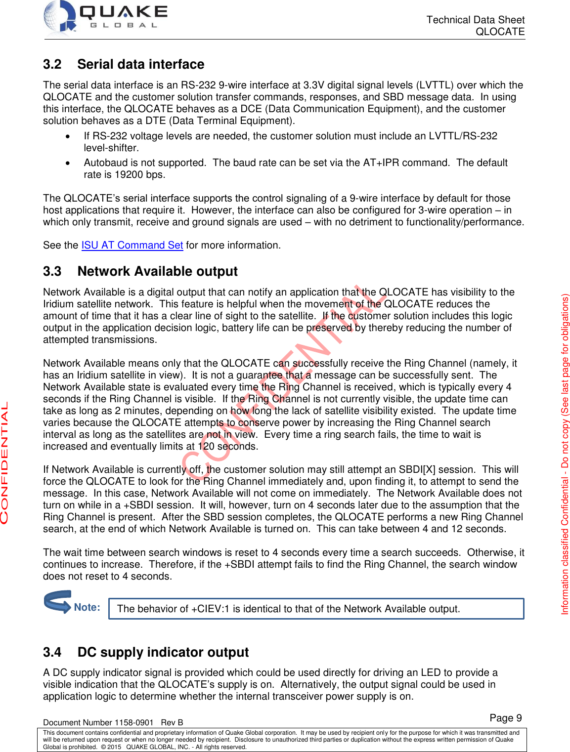      Technical Data Sheet QLOCATE   Document Number 1158-0901   Rev B This document contains confidential and proprietary information of Quake Global corporation.  It may be used by recipient only for the purpose for which it was transmitted and will be returned upon request or when no longer needed by recipient.  Disclosure to unauthorized third parties or duplication without the express written permission of Quake Global is prohibited.  © 2015   QUAKE GLOBAL, INC. - All rights reserved. CONFIDENTIAL Information classified Confidential - Do not copy (See last page for obligations) Page 9 The behavior of +CIEV:1 is identical to that of the Network Available output. 3.2 Serial data interface The serial data interface is an RS-232 9-wire interface at 3.3V digital signal levels (LVTTL) over which the QLOCATE and the customer solution transfer commands, responses, and SBD message data.  In using this interface, the QLOCATE behaves as a DCE (Data Communication Equipment), and the customer solution behaves as a DTE (Data Terminal Equipment).   If RS-232 voltage levels are needed, the customer solution must include an LVTTL/RS-232 level-shifter.   Autobaud is not supported.  The baud rate can be set via the AT+IPR command.  The default rate is 19200 bps.  The QLOCATE’s serial interface supports the control signaling of a 9-wire interface by default for those host applications that require it.  However, the interface can also be configured for 3-wire operation – in which only transmit, receive and ground signals are used – with no detriment to functionality/performance.  See the ISU AT Command Set for more information. 3.3  Network Available output Network Available is a digital output that can notify an application that the QLOCATE has visibility to the Iridium satellite network.  This feature is helpful when the movement of the QLOCATE reduces the amount of time that it has a clear line of sight to the satellite.  If the customer solution includes this logic output in the application decision logic, battery life can be preserved by thereby reducing the number of attempted transmissions.  Network Available means only that the QLOCATE can successfully receive the Ring Channel (namely, it has an Iridium satellite in view).  It is not a guarantee that a message can be successfully sent.  The Network Available state is evaluated every time the Ring Channel is received, which is typically every 4 seconds if the Ring Channel is visible.  If the Ring Channel is not currently visible, the update time can take as long as 2 minutes, depending on how long the lack of satellite visibility existed.  The update time varies because the QLOCATE attempts to conserve power by increasing the Ring Channel search interval as long as the satellites are not in view.  Every time a ring search fails, the time to wait is increased and eventually limits at 120 seconds.  If Network Available is currently off, the customer solution may still attempt an SBDI[X] session.  This will force the QLOCATE to look for the Ring Channel immediately and, upon finding it, to attempt to send the message.  In this case, Network Available will not come on immediately.  The Network Available does not turn on while in a +SBDI session.  It will, however, turn on 4 seconds later due to the assumption that the Ring Channel is present.  After the SBD session completes, the QLOCATE performs a new Ring Channel search, at the end of which Network Available is turned on.  This can take between 4 and 12 seconds.  The wait time between search windows is reset to 4 seconds every time a search succeeds.  Otherwise, it continues to increase.  Therefore, if the +SBDI attempt fails to find the Ring Channel, the search window does not reset to 4 seconds.    3.4 DC supply indicator output A DC supply indicator signal is provided which could be used directly for driving an LED to provide a visible indication that the QLOCATE’s supply is on.  Alternatively, the output signal could be used in application logic to determine whether the internal transceiver power supply is on.         Note: 