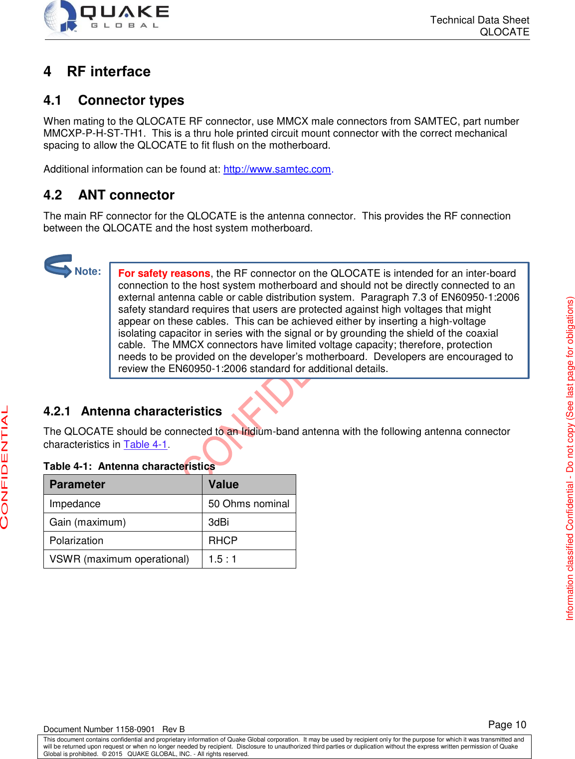      Technical Data Sheet QLOCATE   Document Number 1158-0901   Rev B This document contains confidential and proprietary information of Quake Global corporation.  It may be used by recipient only for the purpose for which it was transmitted and will be returned upon request or when no longer needed by recipient.  Disclosure to unauthorized third parties or duplication without the express written permission of Quake Global is prohibited.  © 2015   QUAKE GLOBAL, INC. - All rights reserved. CONFIDENTIAL Information classified Confidential - Do not copy (See last page for obligations) Page 10 For safety reasons, the RF connector on the QLOCATE is intended for an inter-board connection to the host system motherboard and should not be directly connected to an external antenna cable or cable distribution system.  Paragraph 7.3 of EN60950-1:2006 safety standard requires that users are protected against high voltages that might appear on these cables.  This can be achieved either by inserting a high-voltage isolating capacitor in series with the signal or by grounding the shield of the coaxial cable.  The MMCX connectors have limited voltage capacity; therefore, protection needs to be provided on the developer’s motherboard.  Developers are encouraged to review the EN60950-1:2006 standard for additional details. 4  RF interface 4.1  Connector types When mating to the QLOCATE RF connector, use MMCX male connectors from SAMTEC, part number MMCXP-P-H-ST-TH1.  This is a thru hole printed circuit mount connector with the correct mechanical spacing to allow the QLOCATE to fit flush on the motherboard.  Additional information can be found at: http://www.samtec.com. 4.2  ANT connector The main RF connector for the QLOCATE is the antenna connector.  This provides the RF connection between the QLOCATE and the host system motherboard.     4.2.1  Antenna characteristics The QLOCATE should be connected to an Iridium-band antenna with the following antenna connector characteristics in Table 4-1. Table 4-1:  Antenna characteristics Parameter Value Impedance 50 Ohms nominal Gain (maximum) 3dBi Polarization RHCP VSWR (maximum operational) 1.5 : 1            Note: 