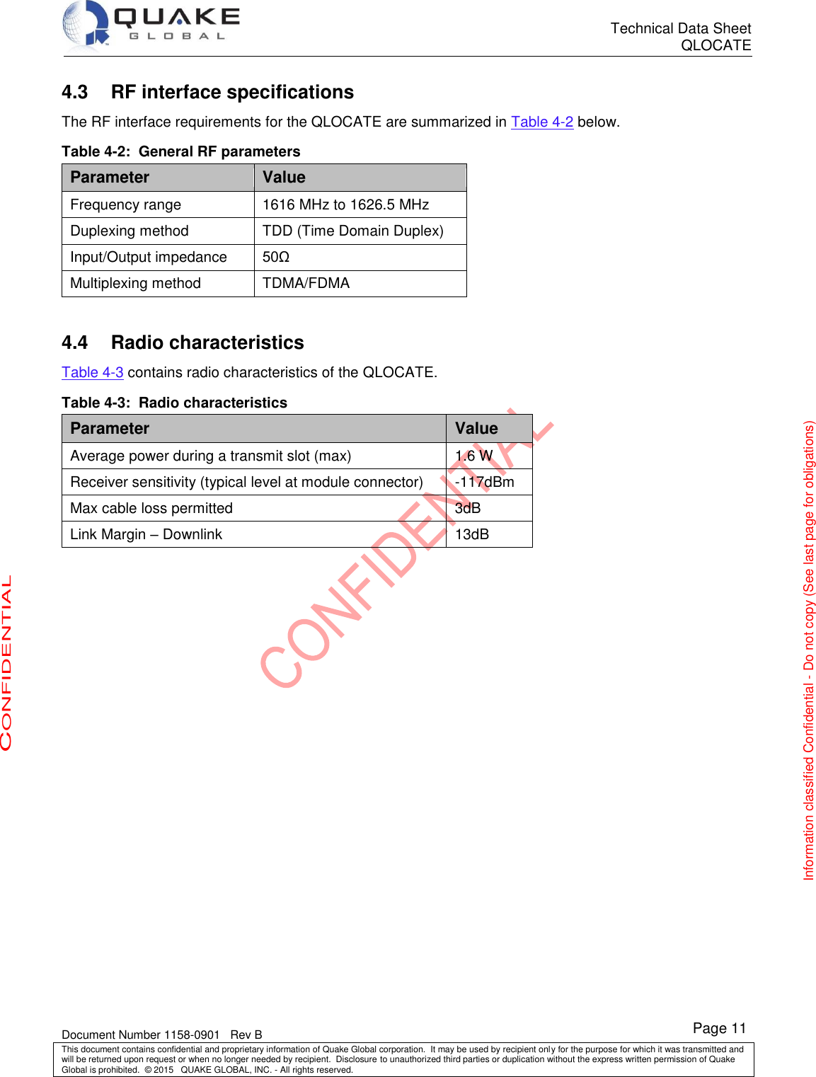      Technical Data Sheet QLOCATE   Document Number 1158-0901   Rev B This document contains confidential and proprietary information of Quake Global corporation.  It may be used by recipient only for the purpose for which it was transmitted and will be returned upon request or when no longer needed by recipient.  Disclosure to unauthorized third parties or duplication without the express written permission of Quake Global is prohibited.  © 2015   QUAKE GLOBAL, INC. - All rights reserved. CONFIDENTIAL Information classified Confidential - Do not copy (See last page for obligations) Page 11 4.3 RF interface specifications The RF interface requirements for the QLOCATE are summarized in Table 4-2 below. Table 4-2:  General RF parameters Parameter Value Frequency range 1616 MHz to 1626.5 MHz Duplexing method TDD (Time Domain Duplex) Input/Output impedance 50Ω Multiplexing method TDMA/FDMA  4.4 Radio characteristics Table 4-3 contains radio characteristics of the QLOCATE. Table 4-3:  Radio characteristics Parameter Value Average power during a transmit slot (max) 1.6 W Receiver sensitivity (typical level at module connector) -117dBm Max cable loss permitted 3dB Link Margin – Downlink 13dB  