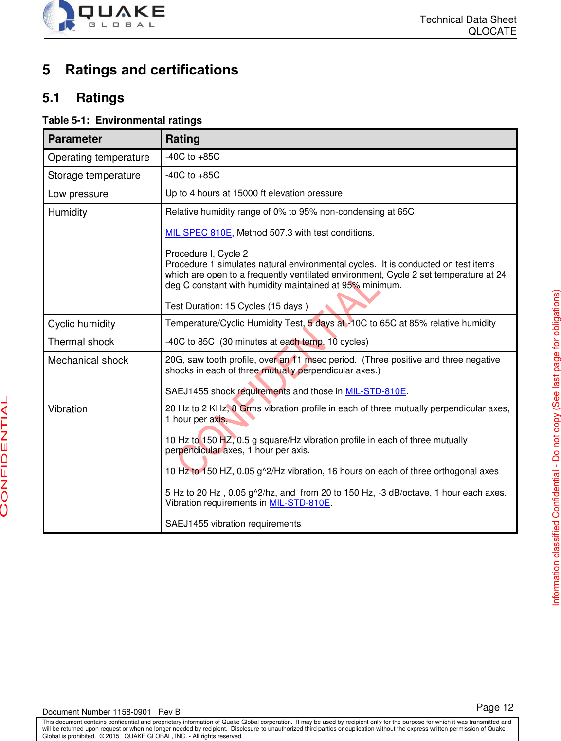      Technical Data Sheet QLOCATE   Document Number 1158-0901   Rev B This document contains confidential and proprietary information of Quake Global corporation.  It may be used by recipient only for the purpose for which it was transmitted and will be returned upon request or when no longer needed by recipient.  Disclosure to unauthorized third parties or duplication without the express written permission of Quake Global is prohibited.  © 2015   QUAKE GLOBAL, INC. - All rights reserved. CONFIDENTIAL Information classified Confidential - Do not copy (See last page for obligations) Page 12 5  Ratings and certifications 5.1  Ratings Table 5-1:  Environmental ratings Parameter Rating Operating temperature -40C to +85C Storage temperature -40C to +85C Low pressure Up to 4 hours at 15000 ft elevation pressure Humidity Relative humidity range of 0% to 95% non-condensing at 65C  MIL SPEC 810E, Method 507.3 with test conditions.  Procedure I, Cycle 2 Procedure 1 simulates natural environmental cycles.  It is conducted on test items which are open to a frequently ventilated environment, Cycle 2 set temperature at 24 deg C constant with humidity maintained at 95% minimum.  Test Duration: 15 Cycles (15 days ) Cyclic humidity Temperature/Cyclic Humidity Test, 5 days at -10C to 65C at 85% relative humidity Thermal shock -40C to 85C  (30 minutes at each temp, 10 cycles) Mechanical shock 20G, saw tooth profile, over an 11 msec period.  (Three positive and three negative shocks in each of three mutually perpendicular axes.)  SAEJ1455 shock requirements and those in MIL-STD-810E. Vibration 20 Hz to 2 KHz, 8 Grms vibration profile in each of three mutually perpendicular axes, 1 hour per axis,  10 Hz to 150 HZ, 0.5 g square/Hz vibration profile in each of three mutually perpendicular axes, 1 hour per axis.  10 Hz to 150 HZ, 0.05 g^2/Hz vibration, 16 hours on each of three orthogonal axes  5 Hz to 20 Hz , 0.05 g^2/hz, and  from 20 to 150 Hz, -3 dB/octave, 1 hour each axes. Vibration requirements in MIL-STD-810E.  SAEJ1455 vibration requirements    