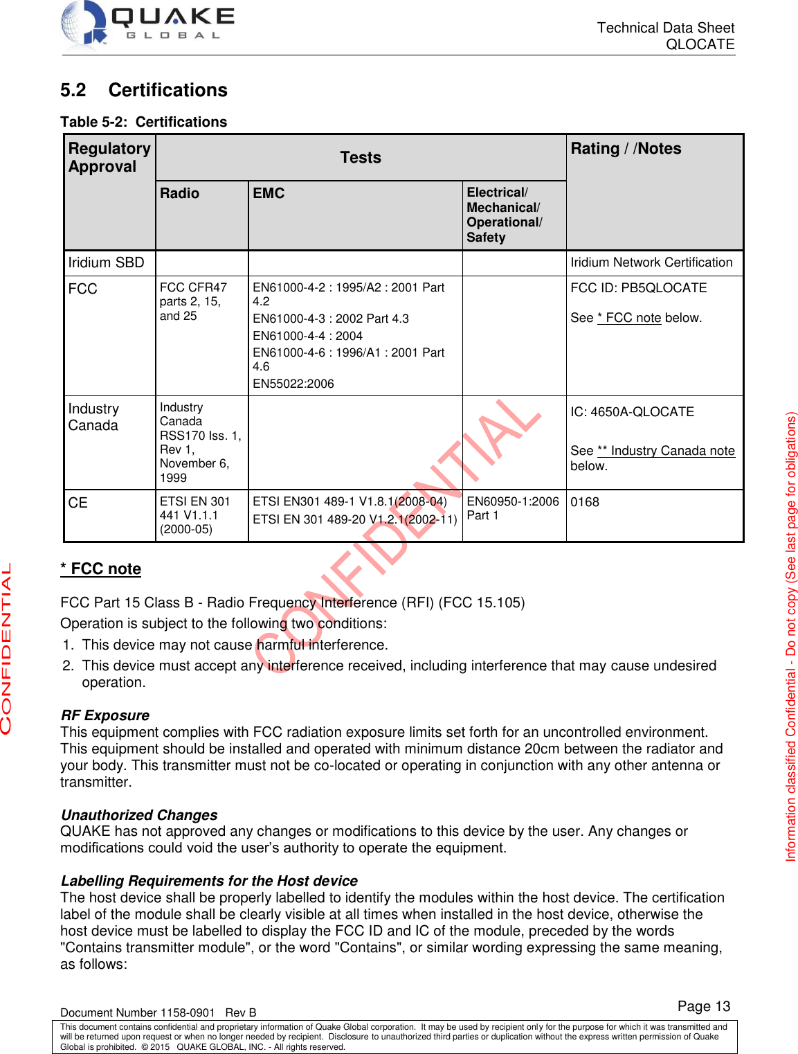      Technical Data Sheet QLOCATE   Document Number 1158-0901   Rev B This document contains confidential and proprietary information of Quake Global corporation.  It may be used by recipient only for the purpose for which it was transmitted and will be returned upon request or when no longer needed by recipient.  Disclosure to unauthorized third parties or duplication without the express written permission of Quake Global is prohibited.  © 2015   QUAKE GLOBAL, INC. - All rights reserved. CONFIDENTIAL Information classified Confidential - Do not copy (See last page for obligations) Page 13 5.2 Certifications Table 5-2:  Certifications Regulatory Approval Tests Rating / /Notes  Radio EMC Electrical/ Mechanical/ Operational/ Safety  Iridium SBD    Iridium Network Certification FCC FCC CFR47 parts 2, 15, and 25 EN61000-4-2 : 1995/A2 : 2001 Part 4.2 EN61000-4-3 : 2002 Part 4.3 EN61000-4-4 : 2004 EN61000-4-6 : 1996/A1 : 2001 Part 4.6 EN55022:2006  FCC ID: PB5QLOCATE  See * FCC note below. Industry Canada Industry Canada RSS170 Iss. 1, Rev 1, November 6, 1999   IC: 4650A-QLOCATE  See ** Industry Canada note below. CE ETSI EN 301 441 V1.1.1 (2000-05) ETSI EN301 489-1 V1.8.1(2008-04) ETSI EN 301 489-20 V1.2.1(2002-11) EN60950-1:2006 Part 1 0168  * FCC note  FCC Part 15 Class B - Radio Frequency Interference (RFI) (FCC 15.105) Operation is subject to the following two conditions: 1.  This device may not cause harmful interference. 2.  This device must accept any interference received, including interference that may cause undesired operation.  RF Exposure This equipment complies with FCC radiation exposure limits set forth for an uncontrolled environment. This equipment should be installed and operated with minimum distance 20cm between the radiator and your body. This transmitter must not be co-located or operating in conjunction with any other antenna or transmitter.  Unauthorized Changes QUAKE has not approved any changes or modifications to this device by the user. Any changes or modifications could void the user’s authority to operate the equipment.   Labelling Requirements for the Host device The host device shall be properly labelled to identify the modules within the host device. The certification label of the module shall be clearly visible at all times when installed in the host device, otherwise the host device must be labelled to display the FCC ID and IC of the module, preceded by the words &quot;Contains transmitter module&quot;, or the word &quot;Contains&quot;, or similar wording expressing the same meaning, as follows:   