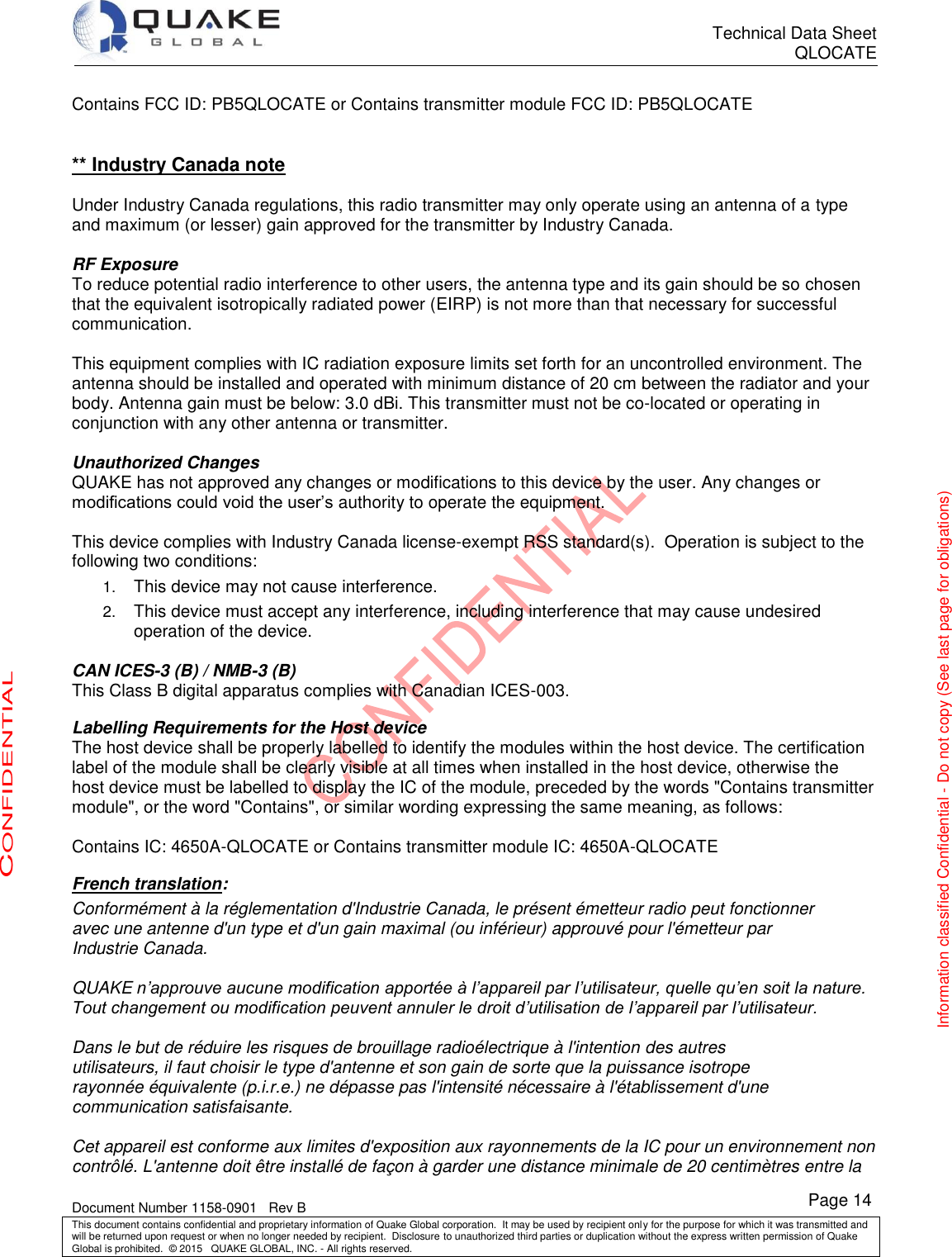      Technical Data Sheet QLOCATE   Document Number 1158-0901   Rev B This document contains confidential and proprietary information of Quake Global corporation.  It may be used by recipient only for the purpose for which it was transmitted and will be returned upon request or when no longer needed by recipient.  Disclosure to unauthorized third parties or duplication without the express written permission of Quake Global is prohibited.  © 2015   QUAKE GLOBAL, INC. - All rights reserved. CONFIDENTIAL Information classified Confidential - Do not copy (See last page for obligations) Page 14 Contains FCC ID: PB5QLOCATE or Contains transmitter module FCC ID: PB5QLOCATE   ** Industry Canada note  Under Industry Canada regulations, this radio transmitter may only operate using an antenna of a type and maximum (or lesser) gain approved for the transmitter by Industry Canada.  RF Exposure To reduce potential radio interference to other users, the antenna type and its gain should be so chosen that the equivalent isotropically radiated power (EIRP) is not more than that necessary for successful communication.  This equipment complies with IC radiation exposure limits set forth for an uncontrolled environment. The antenna should be installed and operated with minimum distance of 20 cm between the radiator and your body. Antenna gain must be below: 3.0 dBi. This transmitter must not be co-located or operating in conjunction with any other antenna or transmitter.   Unauthorized Changes QUAKE has not approved any changes or modifications to this device by the user. Any changes or modifications could void the user’s authority to operate the equipment.   This device complies with Industry Canada license-exempt RSS standard(s).  Operation is subject to the following two conditions: 1. This device may not cause interference. 2. This device must accept any interference, including interference that may cause undesired operation of the device.  CAN ICES-3 (B) / NMB-3 (B)  This Class B digital apparatus complies with Canadian ICES-003.   Labelling Requirements for the Host device The host device shall be properly labelled to identify the modules within the host device. The certification label of the module shall be clearly visible at all times when installed in the host device, otherwise the host device must be labelled to display the IC of the module, preceded by the words &quot;Contains transmitter module&quot;, or the word &quot;Contains&quot;, or similar wording expressing the same meaning, as follows:   Contains IC: 4650A-QLOCATE or Contains transmitter module IC: 4650A-QLOCATE  French translation: Conformément à la réglementation d&apos;Industrie Canada, le présent émetteur radio peut fonctionner avec une antenne d&apos;un type et d&apos;un gain maximal (ou inférieur) approuvé pour l&apos;émetteur par Industrie Canada.  QUAKE n’approuve aucune modification apportée à l’appareil par l’utilisateur, quelle qu’en soit la nature. Tout changement ou modification peuvent annuler le droit d’utilisation de l’appareil par l’utilisateur.  Dans le but de réduire les risques de brouillage radioélectrique à l&apos;intention des autres utilisateurs, il faut choisir le type d&apos;antenne et son gain de sorte que la puissance isotrope rayonnée équivalente (p.i.r.e.) ne dépasse pas l&apos;intensité nécessaire à l&apos;établissement d&apos;une communication satisfaisante.  Cet appareil est conforme aux limites d&apos;exposition aux rayonnements de la IC pour un environnement non contrôlé. L&apos;antenne doit être installé de façon à garder une distance minimale de 20 centimètres entre la 