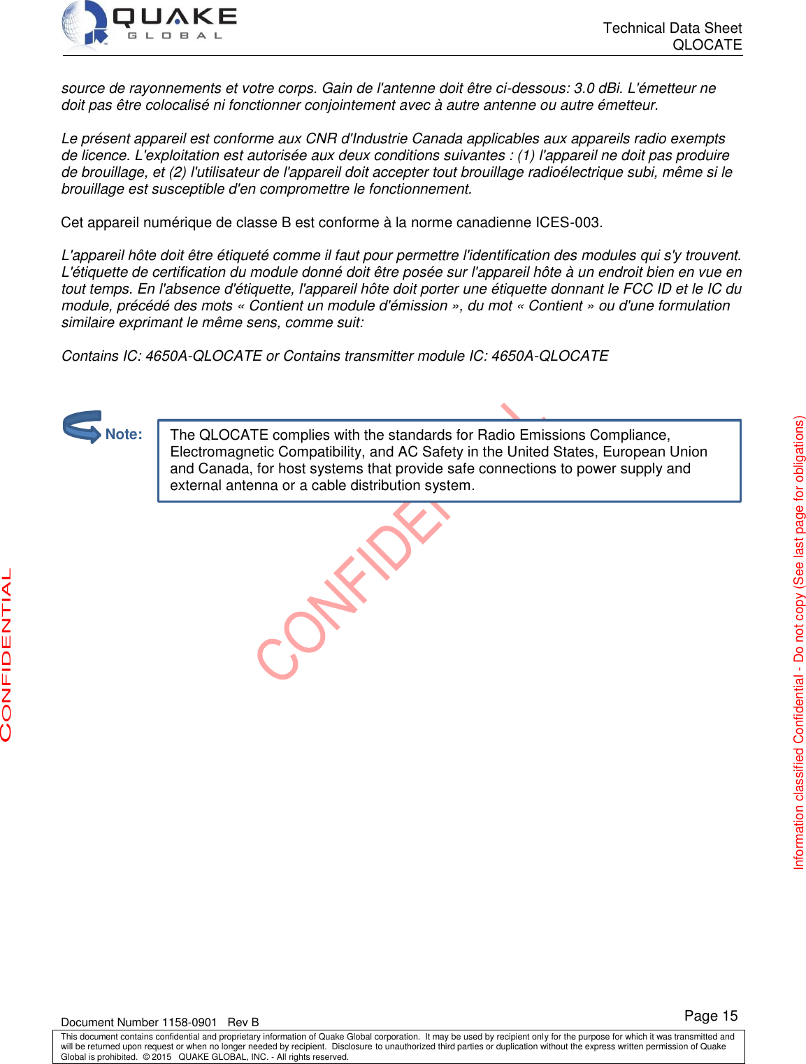      Technical Data Sheet QLOCATE   Document Number 1158-0901   Rev B This document contains confidential and proprietary information of Quake Global corporation.  It may be used by recipient only for the purpose for which it was transmitted and will be returned upon request or when no longer needed by recipient.  Disclosure to unauthorized third parties or duplication without the express written permission of Quake Global is prohibited.  © 2015   QUAKE GLOBAL, INC. - All rights reserved. CONFIDENTIAL Information classified Confidential - Do not copy (See last page for obligations) Page 15 The QLOCATE complies with the standards for Radio Emissions Compliance, Electromagnetic Compatibility, and AC Safety in the United States, European Union and Canada, for host systems that provide safe connections to power supply and external antenna or a cable distribution system.  source de rayonnements et votre corps. Gain de l&apos;antenne doit être ci-dessous: 3.0 dBi. L&apos;émetteur ne doit pas être colocalisé ni fonctionner conjointement avec à autre antenne ou autre émetteur.  Le présent appareil est conforme aux CNR d&apos;Industrie Canada applicables aux appareils radio exempts de licence. L&apos;exploitation est autorisée aux deux conditions suivantes : (1) l&apos;appareil ne doit pas produire de brouillage, et (2) l&apos;utilisateur de l&apos;appareil doit accepter tout brouillage radioélectrique subi, même si le brouillage est susceptible d&apos;en compromettre le fonctionnement.  Cet appareil numérique de classe B est conforme à la norme canadienne ICES-003.  L&apos;appareil hôte doit être étiqueté comme il faut pour permettre l&apos;identification des modules qui s&apos;y trouvent. L&apos;étiquette de certification du module donné doit être posée sur l&apos;appareil hôte à un endroit bien en vue en tout temps. En l&apos;absence d&apos;étiquette, l&apos;appareil hôte doit porter une étiquette donnant le FCC ID et le IC du module, précédé des mots « Contient un module d&apos;émission », du mot « Contient » ou d&apos;une formulation similaire exprimant le même sens, comme suit:   Contains IC: 4650A-QLOCATE or Contains transmitter module IC: 4650A-QLOCATE                Note: 