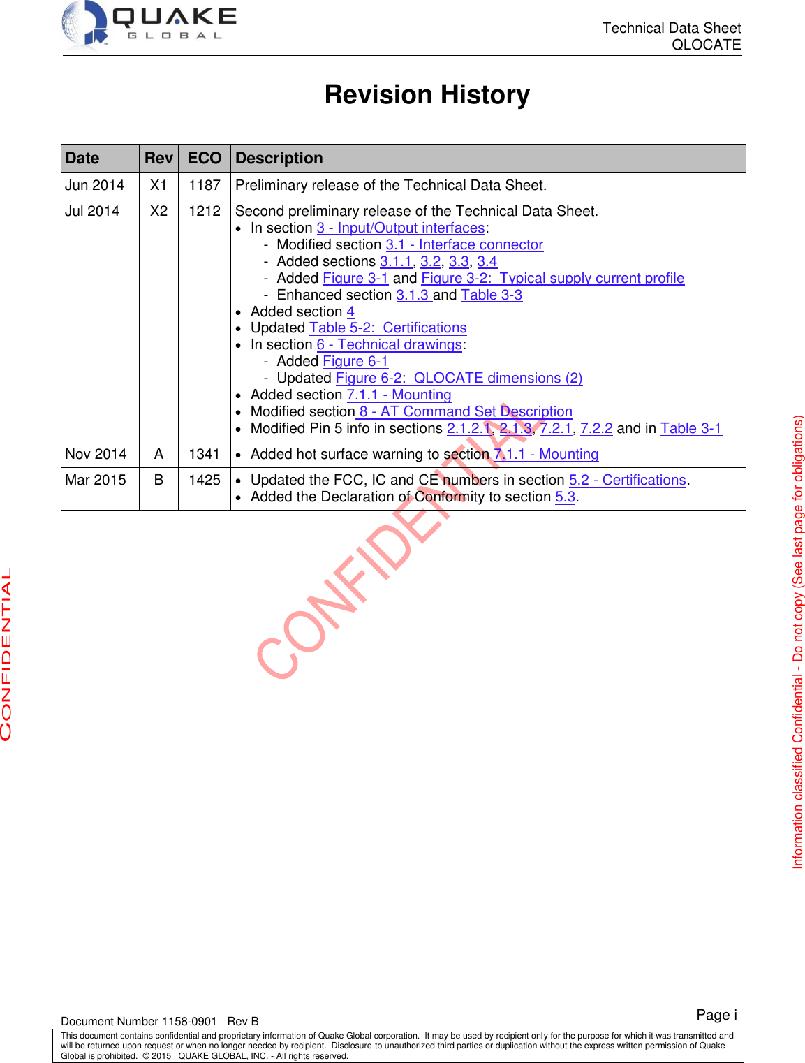      Technical Data Sheet QLOCATE   Document Number 1158-0901   Rev B This document contains confidential and proprietary information of Quake Global corporation.  It may be used by recipient only for the purpose for which it was transmitted and will be returned upon request or when no longer needed by recipient.  Disclosure to unauthorized third parties or duplication without the express written permission of Quake Global is prohibited.  © 2015   QUAKE GLOBAL, INC. - All rights reserved. CONFIDENTIAL Information classified Confidential - Do not copy (See last page for obligations) Page i Revision History  Date Rev ECO Description Jun 2014 X1 1187 Preliminary release of the Technical Data Sheet. Jul 2014 X2 1212 Second preliminary release of the Technical Data Sheet.  In section 3 - Input/Output interfaces: -  Modified section 3.1 - Interface connector -  Added sections 3.1.1, 3.2, 3.3, 3.4 -  Added Figure 3-1 and Figure 3-2:  Typical supply current profile -  Enhanced section 3.1.3 and Table 3-3  Added section 4  Updated Table 5-2:  Certifications  In section 6 - Technical drawings: -  Added Figure 6-1 -  Updated Figure 6-2:  QLOCATE dimensions (2)  Added section 7.1.1 - Mounting  Modified section 8 - AT Command Set Description  Modified Pin 5 info in sections 2.1.2.1, 2.1.3, 7.2.1, 7.2.2 and in Table 3-1 Nov 2014 A 1341  Added hot surface warning to section 7.1.1 - Mounting Mar 2015 B 1425  Updated the FCC, IC and CE numbers in section 5.2 - Certifications.  Added the Declaration of Conformity to section 5.3.      