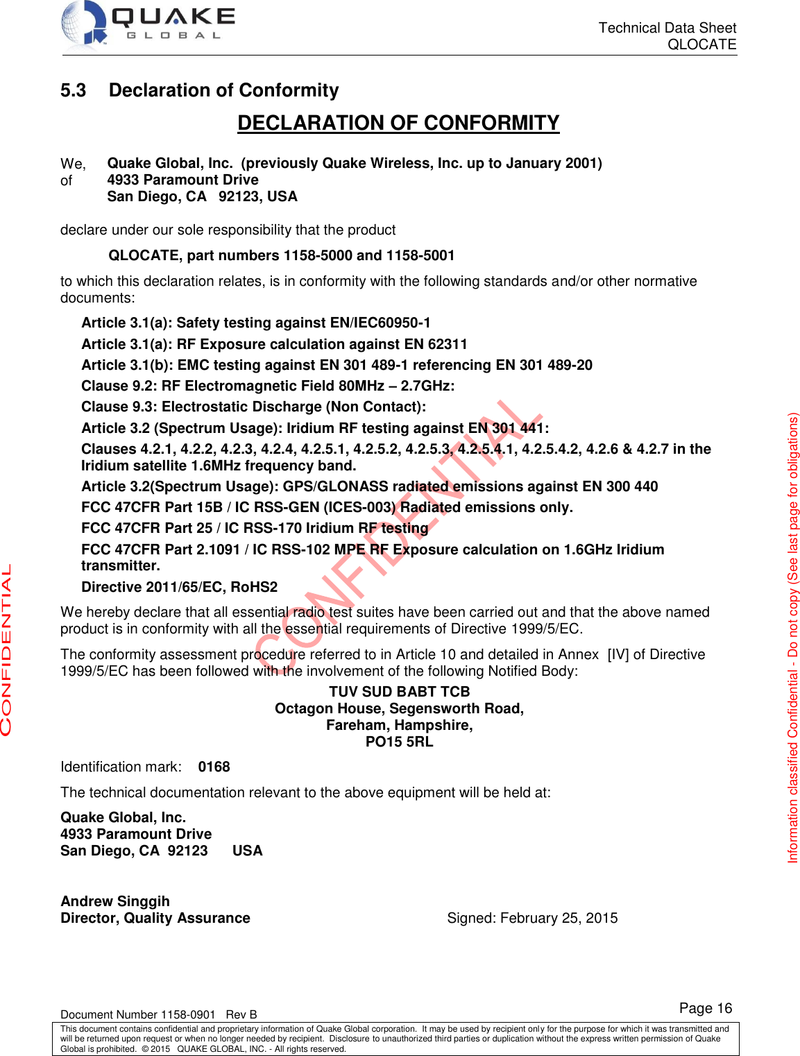      Technical Data Sheet QLOCATE   Document Number 1158-0901   Rev B This document contains confidential and proprietary information of Quake Global corporation.  It may be used by recipient only for the purpose for which it was transmitted and will be returned upon request or when no longer needed by recipient.  Disclosure to unauthorized third parties or duplication without the express written permission of Quake Global is prohibited.  © 2015   QUAKE GLOBAL, INC. - All rights reserved. CONFIDENTIAL Information classified Confidential - Do not copy (See last page for obligations) Page 16 5.3  Declaration of Conformity DECLARATION OF CONFORMITY  We,  Quake Global, Inc.  (previously Quake Wireless, Inc. up to January 2001) of 4933 Paramount Drive  San Diego, CA   92123, USA   declare under our sole responsibility that the product             QLOCATE, part numbers 1158-5000 and 1158-5001 to which this declaration relates, is in conformity with the following standards and/or other normative documents: Article 3.1(a): Safety testing against EN/IEC60950-1  Article 3.1(a): RF Exposure calculation against EN 62311 Article 3.1(b): EMC testing against EN 301 489-1 referencing EN 301 489-20  Clause 9.2: RF Electromagnetic Field 80MHz – 2.7GHz: Clause 9.3: Electrostatic Discharge (Non Contact): Article 3.2 (Spectrum Usage): Iridium RF testing against EN 301 441: Clauses 4.2.1, 4.2.2, 4.2.3, 4.2.4, 4.2.5.1, 4.2.5.2, 4.2.5.3, 4.2.5.4.1, 4.2.5.4.2, 4.2.6 &amp; 4.2.7 in the Iridium satellite 1.6MHz frequency band. Article 3.2(Spectrum Usage): GPS/GLONASS radiated emissions against EN 300 440 FCC 47CFR Part 15B / IC RSS-GEN (ICES-003) Radiated emissions only. FCC 47CFR Part 25 / IC RSS-170 Iridium RF testing FCC 47CFR Part 2.1091 / IC RSS-102 MPE RF Exposure calculation on 1.6GHz Iridium transmitter. Directive 2011/65/EC, RoHS2 We hereby declare that all essential radio test suites have been carried out and that the above named product is in conformity with all the essential requirements of Directive 1999/5/EC. The conformity assessment procedure referred to in Article 10 and detailed in Annex  [IV] of Directive 1999/5/EC has been followed with the involvement of the following Notified Body: TUV SUD BABT TCB Octagon House, Segensworth Road, Fareham, Hampshire, PO15 5RL Identification mark: 0168   The technical documentation relevant to the above equipment will be held at: Quake Global, Inc. 4933 Paramount Drive San Diego, CA  92123      USA  Andrew Singgih   Director, Quality Assurance  Signed: February 25, 2015 