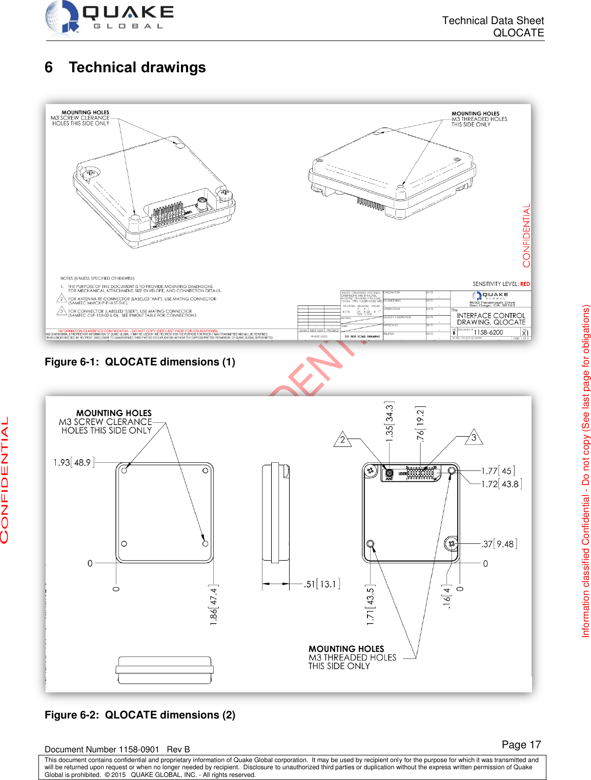      Technical Data Sheet QLOCATE   Document Number 1158-0901   Rev B This document contains confidential and proprietary information of Quake Global corporation.  It may be used by recipient only for the purpose for which it was transmitted and will be returned upon request or when no longer needed by recipient.  Disclosure to unauthorized third parties or duplication without the express written permission of Quake Global is prohibited.  © 2015   QUAKE GLOBAL, INC. - All rights reserved. CONFIDENTIAL Information classified Confidential - Do not copy (See last page for obligations) Page 17 6  Technical drawings  Figure 6-1:  QLOCATE dimensions (1)   Figure 6-2:  QLOCATE dimensions (2) 