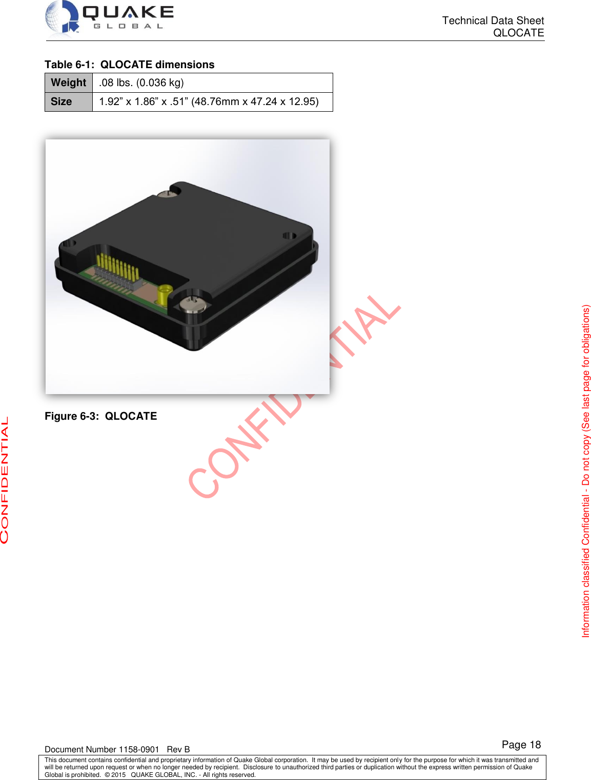      Technical Data Sheet QLOCATE   Document Number 1158-0901   Rev B This document contains confidential and proprietary information of Quake Global corporation.  It may be used by recipient only for the purpose for which it was transmitted and will be returned upon request or when no longer needed by recipient.  Disclosure to unauthorized third parties or duplication without the express written permission of Quake Global is prohibited.  © 2015   QUAKE GLOBAL, INC. - All rights reserved. CONFIDENTIAL Information classified Confidential - Do not copy (See last page for obligations) Page 18 Table 6-1:  QLOCATE dimensions Weight .08 lbs. (0.036 kg) Size 1.92” x 1.86” x .51” (48.76mm x 47.24 x 12.95)   Figure 6-3:  QLOCATE   