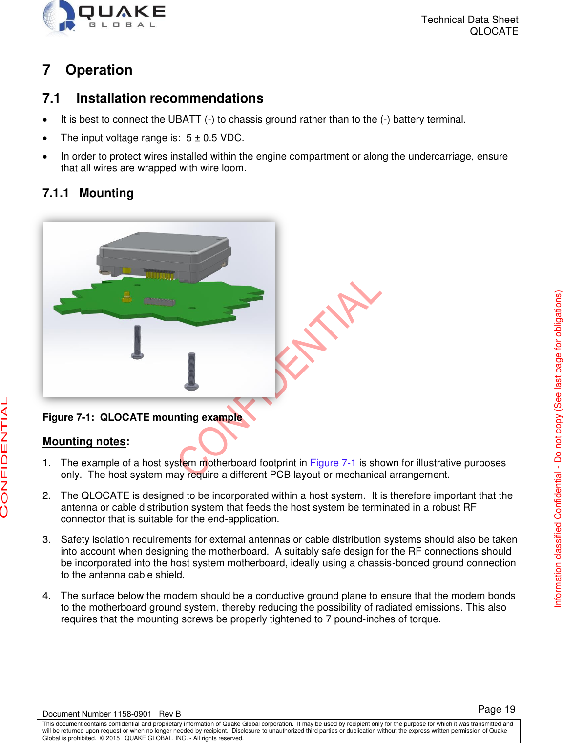      Technical Data Sheet QLOCATE   Document Number 1158-0901   Rev B This document contains confidential and proprietary information of Quake Global corporation.  It may be used by recipient only for the purpose for which it was transmitted and will be returned upon request or when no longer needed by recipient.  Disclosure to unauthorized third parties or duplication without the express written permission of Quake Global is prohibited.  © 2015   QUAKE GLOBAL, INC. - All rights reserved. CONFIDENTIAL Information classified Confidential - Do not copy (See last page for obligations) Page 19 7  Operation 7.1 Installation recommendations   It is best to connect the UBATT (-) to chassis ground rather than to the (-) battery terminal.   The input voltage range is:  5 ± 0.5 VDC.   In order to protect wires installed within the engine compartment or along the undercarriage, ensure that all wires are wrapped with wire loom. 7.1.1  Mounting  Figure 7-1:  QLOCATE mounting example  Mounting notes: 1.  The example of a host system motherboard footprint in Figure 7-1 is shown for illustrative purposes only.  The host system may require a different PCB layout or mechanical arrangement. 2.  The QLOCATE is designed to be incorporated within a host system.  It is therefore important that the antenna or cable distribution system that feeds the host system be terminated in a robust RF connector that is suitable for the end-application. 3.  Safety isolation requirements for external antennas or cable distribution systems should also be taken into account when designing the motherboard.  A suitably safe design for the RF connections should be incorporated into the host system motherboard, ideally using a chassis-bonded ground connection to the antenna cable shield. 4.  The surface below the modem should be a conductive ground plane to ensure that the modem bonds to the motherboard ground system, thereby reducing the possibility of radiated emissions. This also requires that the mounting screws be properly tightened to 7 pound-inches of torque.  