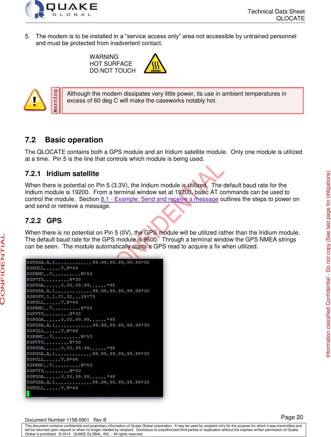      Technical Data Sheet QLOCATE   Document Number 1158-0901   Rev B This document contains confidential and proprietary information of Quake Global corporation.  It may be used by recipient only for the purpose for which it was transmitted and will be returned upon request or when no longer needed by recipient.  Disclosure to unauthorized third parties or duplication without the express written permission of Quake Global is prohibited.  © 2015   QUAKE GLOBAL, INC. - All rights reserved. CONFIDENTIAL Information classified Confidential - Do not copy (See last page for obligations) Page 20 Although the modem dissipates very little power, its use in ambient temperatures in excess of 60 deg C will make the caseworks notably hot. 5. The modem is to be installed in a “service access only” area not accessible by untrained personnel and must be protected from inadvertent contact.  WARNING HOT SURFACE DO NOT TOUCH    7.2  Basic operation The QLOCATE contains both a GPS module and an Iridium satellite module.  Only one module is utilized at a time.  Pin 5 is the line that controls which module is being used.  7.2.1  Iridium satellite When there is potential on Pin 5 (3.3V), the Iridium module is utilized.  The default baud rate for the Iridium module is 19200.  From a terminal window set at 19200, basic AT commands can be used to control the module.  Section 8.1 - Example: Send and receive a message outlines the steps to power on and send or retrieve a message. 7.2.2  GPS When there is no potential on Pin 5 (0V), the GPS module will be utilized rather than the Iridium module.  The default baud rate for the GPS module is 9600.  Through a terminal window the GPS NMEA strings can be seen.  The module automatically starts a GPS read to acquire a fix when utilized.  