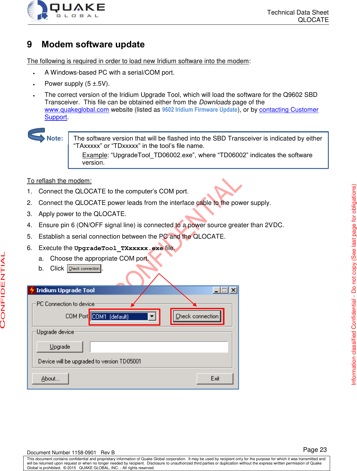      Technical Data Sheet QLOCATE   Document Number 1158-0901   Rev B This document contains confidential and proprietary information of Quake Global corporation.  It may be used by recipient only for the purpose for which it was transmitted and will be returned upon request or when no longer needed by recipient.  Disclosure to unauthorized third parties or duplication without the express written permission of Quake Global is prohibited.  © 2015   QUAKE GLOBAL, INC. - All rights reserved. CONFIDENTIAL Information classified Confidential - Do not copy (See last page for obligations) Page 23 The software version that will be flashed into the SBD Transceiver is indicated by either “TAxxxxx” or “TDxxxxx” in the tool’s file name. Example: “UpgradeTool_TD06002.exe”, where “TD06002” indicates the software version. 9  Modem software update The following is required in order to load new Iridium software into the modem:  A Windows-based PC with a serial/COM port.  Power supply (5 ±.5V).  The correct version of the Iridium Upgrade Tool, which will load the software for the Q9602 SBD Transceiver.  This file can be obtained either from the Downloads page of the www.quakeglobal.com website (listed as 9602 Iridium Firmware Update), or by contacting Customer Support.    To reflash the modem: 1.  Connect the QLOCATE to the computer’s COM port. 2.  Connect the QLOCATE power leads from the interface cable to the power supply. 3.  Apply power to the QLOCATE. 4.  Ensure pin 6 (ON/OFF signal line) is connected to a power source greater than 2VDC.  5.  Establish a serial connection between the PC and the QLOCATE. 6.  Execute the UpgradeTool_TXxxxxx.exe file. a.  Choose the appropriate COM port. b.  Click                    ..            Note: 