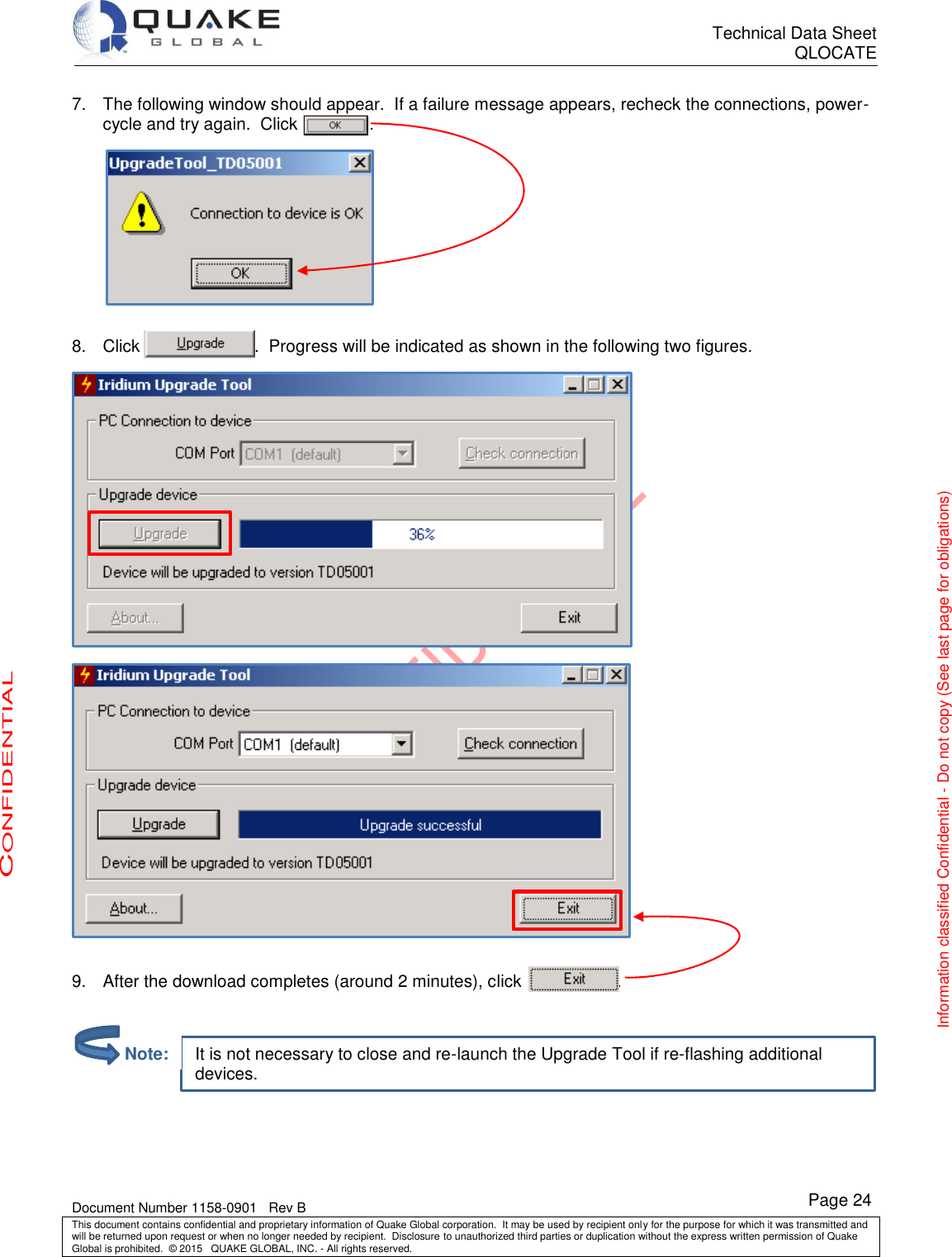      Technical Data Sheet QLOCATE   Document Number 1158-0901   Rev B This document contains confidential and proprietary information of Quake Global corporation.  It may be used by recipient only for the purpose for which it was transmitted and will be returned upon request or when no longer needed by recipient.  Disclosure to unauthorized third parties or duplication without the express written permission of Quake Global is prohibited.  © 2015   QUAKE GLOBAL, INC. - All rights reserved. CONFIDENTIAL Information classified Confidential - Do not copy (See last page for obligations) Page 24 It is not necessary to close and re-launch the Upgrade Tool if re-flashing additional devices. 7.  The following window should appear.  If a failure message appears, recheck the connections, power-cycle and try again.  Click               .           8.  Click                        .  Progress will be indicated as shown in the following two figures.     9.  After the download completes (around 2 minutes), click                    .           Note: 