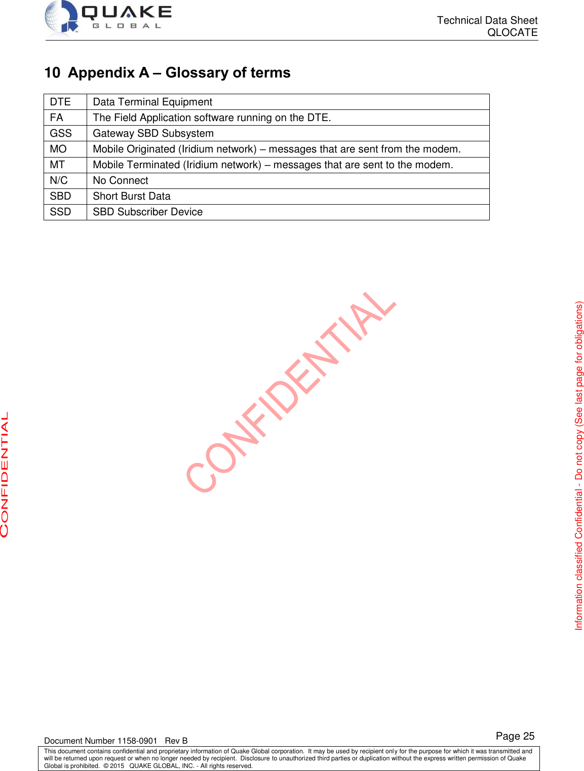      Technical Data Sheet QLOCATE   Document Number 1158-0901   Rev B This document contains confidential and proprietary information of Quake Global corporation.  It may be used by recipient only for the purpose for which it was transmitted and will be returned upon request or when no longer needed by recipient.  Disclosure to unauthorized third parties or duplication without the express written permission of Quake Global is prohibited.  © 2015   QUAKE GLOBAL, INC. - All rights reserved. CONFIDENTIAL Information classified Confidential - Do not copy (See last page for obligations) Page 25 10 Appendix A – Glossary of terms DTE Data Terminal Equipment FA The Field Application software running on the DTE. GSS Gateway SBD Subsystem MO Mobile Originated (Iridium network) – messages that are sent from the modem. MT Mobile Terminated (Iridium network) – messages that are sent to the modem. N/C No Connect SBD Short Burst Data SSD SBD Subscriber Device  