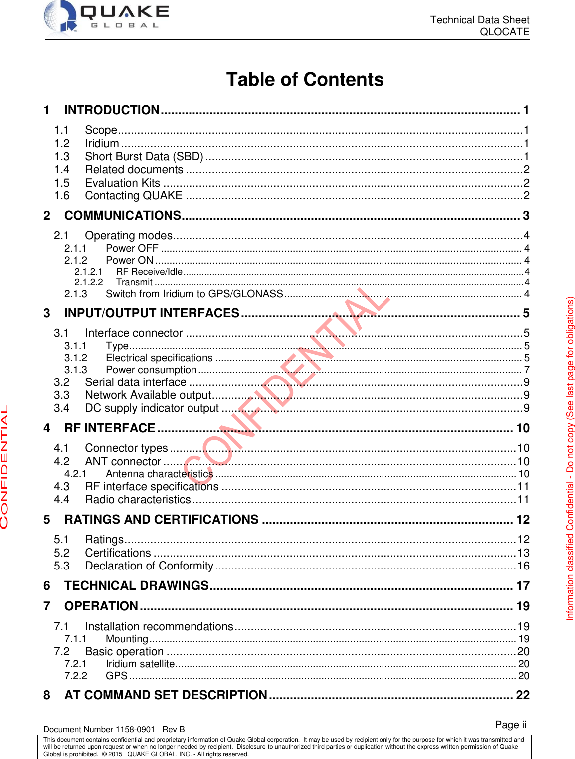      Technical Data Sheet QLOCATE   Document Number 1158-0901   Rev B This document contains confidential and proprietary information of Quake Global corporation.  It may be used by recipient only for the purpose for which it was transmitted and will be returned upon request or when no longer needed by recipient.  Disclosure to unauthorized third parties or duplication without the express written permission of Quake Global is prohibited.  © 2015   QUAKE GLOBAL, INC. - All rights reserved. CONFIDENTIAL Information classified Confidential - Do not copy (See last page for obligations) Page ii  Table of Contents 1 INTRODUCTION ....................................................................................................... 1  Scope ............................................................................................................................. 1 1.1 Iridium ............................................................................................................................ 1 1.2 Short Burst Data (SBD) .................................................................................................. 1 1.3 Related documents ........................................................................................................ 2 1.4 Evaluation Kits ............................................................................................................... 2 1.5 Contacting QUAKE ........................................................................................................ 2 1.62 COMMUNICATIONS ................................................................................................. 3 2.1 Operating modes ............................................................................................................ 4 2.1.1 Power OFF .............................................................................................................................. 4 2.1.2 Power ON ................................................................................................................................ 4 2.1.2.1 RF Receive/Idle .................................................................................................................................. 4 2.1.2.2 Transmit ............................................................................................................................................. 4 2.1.3 Switch from Iridium to GPS/GLONASS ................................................................................... 4 3 INPUT/OUTPUT INTERFACES ................................................................................ 5 3.1 Interface connector ........................................................................................................ 5 3.1.1 Type ......................................................................................................................................... 5 3.1.2 Electrical specifications ........................................................................................................... 5 3.1.3 Power consumption ................................................................................................................. 7 3.2 Serial data interface ....................................................................................................... 9 3.3 Network Available output ................................................................................................ 9 3.4 DC supply indicator output ............................................................................................. 9 4 RF INTERFACE ...................................................................................................... 10 4.1 Connector types ........................................................................................................... 10 4.2 ANT connector ............................................................................................................. 10 4.2.1 Antenna characteristics ......................................................................................................... 10 4.3 RF interface specifications ........................................................................................... 11 4.4 Radio characteristics .................................................................................................... 11 5 RATINGS AND CERTIFICATIONS ........................................................................ 12 5.1 Ratings ......................................................................................................................... 12 5.2 Certifications ................................................................................................................ 13 5.3 Declaration of Conformity ............................................................................................. 16 6 TECHNICAL DRAWINGS ....................................................................................... 17 7 OPERATION ........................................................................................................... 19 7.1 Installation recommendations ....................................................................................... 19 7.1.1 Mounting ................................................................................................................................ 19 7.2 Basic operation ............................................................................................................ 20 7.2.1 Iridium satellite....................................................................................................................... 20 7.2.2 GPS ....................................................................................................................................... 20 8 AT COMMAND SET DESCRIPTION ...................................................................... 22 