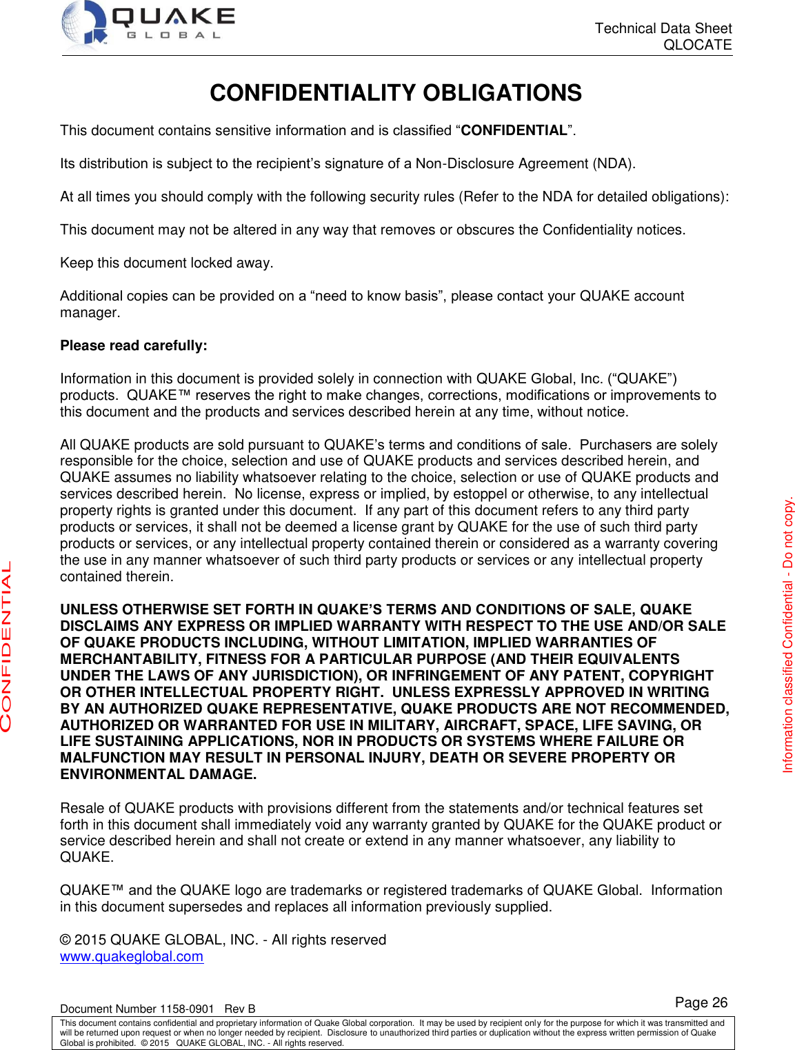      Technical Data Sheet QLOCATE   Document Number 1158-0901   Rev B This document contains confidential and proprietary information of Quake Global corporation.  It may be used by recipient only for the purpose for which it was transmitted and will be returned upon request or when no longer needed by recipient.  Disclosure to unauthorized third parties or duplication without the express written permission of Quake Global is prohibited.  © 2015   QUAKE GLOBAL, INC. - All rights reserved. Page 26 CONFIDENTIAL Information classified Confidential - Do not copy. CONFIDENTIALITY OBLIGATIONS  This document contains sensitive information and is classified “CONFIDENTIAL”.  Its distribution is subject to the recipient’s signature of a Non-Disclosure Agreement (NDA).  At all times you should comply with the following security rules (Refer to the NDA for detailed obligations):  This document may not be altered in any way that removes or obscures the Confidentiality notices.  Keep this document locked away.  Additional copies can be provided on a “need to know basis”, please contact your QUAKE account manager.  Please read carefully:  Information in this document is provided solely in connection with QUAKE Global, Inc. (“QUAKE”) products.  QUAKE™ reserves the right to make changes, corrections, modifications or improvements to this document and the products and services described herein at any time, without notice.  All QUAKE products are sold pursuant to QUAKE’s terms and conditions of sale.  Purchasers are solely responsible for the choice, selection and use of QUAKE products and services described herein, and QUAKE assumes no liability whatsoever relating to the choice, selection or use of QUAKE products and services described herein.  No license, express or implied, by estoppel or otherwise, to any intellectual property rights is granted under this document.  If any part of this document refers to any third party products or services, it shall not be deemed a license grant by QUAKE for the use of such third party products or services, or any intellectual property contained therein or considered as a warranty covering the use in any manner whatsoever of such third party products or services or any intellectual property contained therein.  UNLESS OTHERWISE SET FORTH IN QUAKE’S TERMS AND CONDITIONS OF SALE, QUAKE DISCLAIMS ANY EXPRESS OR IMPLIED WARRANTY WITH RESPECT TO THE USE AND/OR SALE OF QUAKE PRODUCTS INCLUDING, WITHOUT LIMITATION, IMPLIED WARRANTIES OF MERCHANTABILITY, FITNESS FOR A PARTICULAR PURPOSE (AND THEIR EQUIVALENTS UNDER THE LAWS OF ANY JURISDICTION), OR INFRINGEMENT OF ANY PATENT, COPYRIGHT OR OTHER INTELLECTUAL PROPERTY RIGHT.  UNLESS EXPRESSLY APPROVED IN WRITING BY AN AUTHORIZED QUAKE REPRESENTATIVE, QUAKE PRODUCTS ARE NOT RECOMMENDED, AUTHORIZED OR WARRANTED FOR USE IN MILITARY, AIRCRAFT, SPACE, LIFE SAVING, OR LIFE SUSTAINING APPLICATIONS, NOR IN PRODUCTS OR SYSTEMS WHERE FAILURE OR MALFUNCTION MAY RESULT IN PERSONAL INJURY, DEATH OR SEVERE PROPERTY OR ENVIRONMENTAL DAMAGE.  Resale of QUAKE products with provisions different from the statements and/or technical features set forth in this document shall immediately void any warranty granted by QUAKE for the QUAKE product or service described herein and shall not create or extend in any manner whatsoever, any liability to QUAKE.  QUAKE™ and the QUAKE logo are trademarks or registered trademarks of QUAKE Global.  Information in this document supersedes and replaces all information previously supplied.  © 2015 QUAKE GLOBAL, INC. - All rights reserved www.quakeglobal.com 