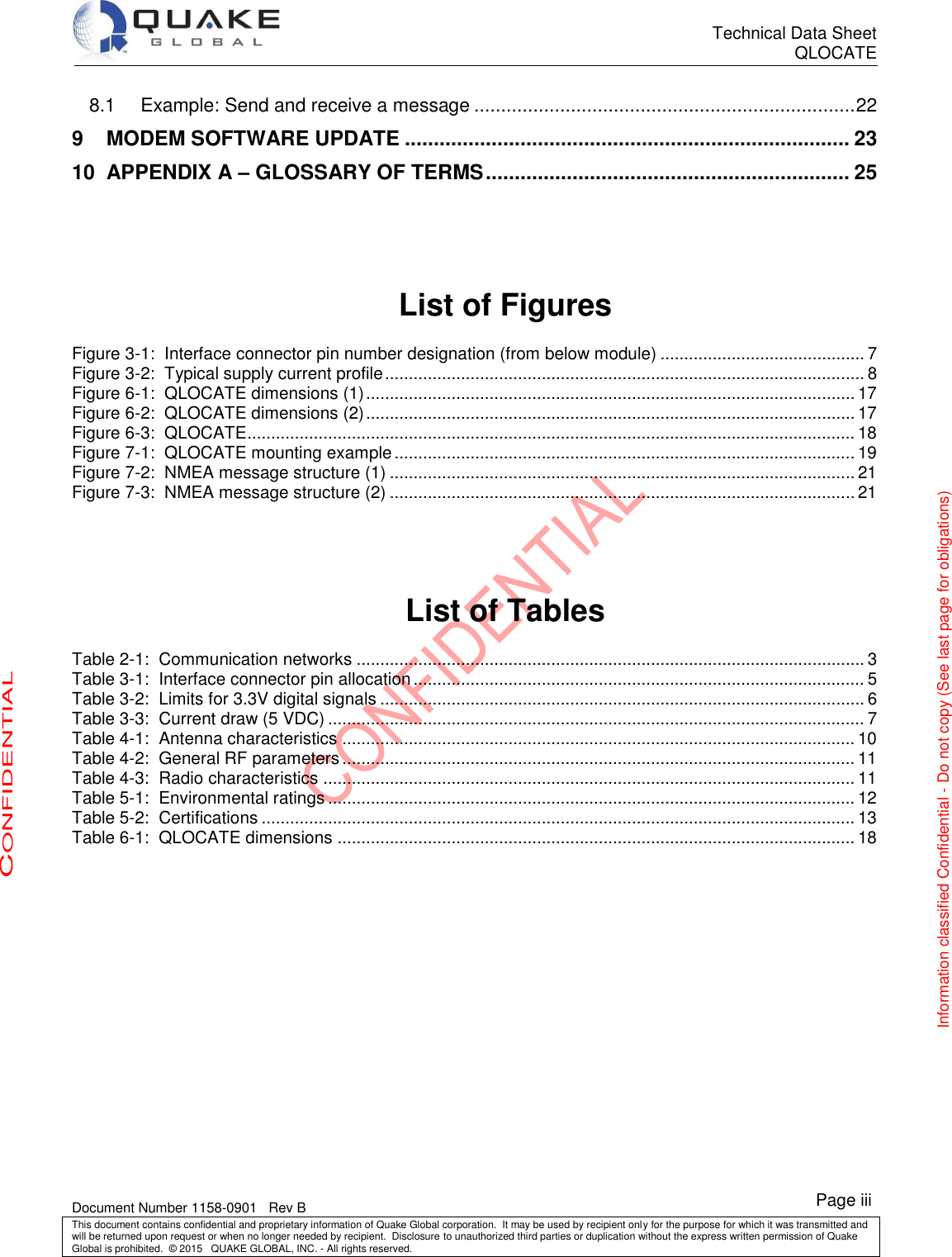      Technical Data Sheet QLOCATE   Document Number 1158-0901   Rev B This document contains confidential and proprietary information of Quake Global corporation.  It may be used by recipient only for the purpose for which it was transmitted and will be returned upon request or when no longer needed by recipient.  Disclosure to unauthorized third parties or duplication without the express written permission of Quake Global is prohibited.  © 2015   QUAKE GLOBAL, INC. - All rights reserved. CONFIDENTIAL Information classified Confidential - Do not copy (See last page for obligations) Page iii 8.1 Example: Send and receive a message ....................................................................... 22 9 MODEM SOFTWARE UPDATE ............................................................................. 23 10 APPENDIX A – GLOSSARY OF TERMS ............................................................... 25   List of Figures Figure 3-1:  Interface connector pin number designation (from below module) ........................................... 7 Figure 3-2:  Typical supply current profile ..................................................................................................... 8 Figure 6-1:  QLOCATE dimensions (1) ....................................................................................................... 17 Figure 6-2:  QLOCATE dimensions (2) ....................................................................................................... 17 Figure 6-3:  QLOCATE ................................................................................................................................ 18 Figure 7-1:  QLOCATE mounting example ................................................................................................. 19 Figure 7-2:  NMEA message structure (1) .................................................................................................. 21 Figure 7-3:  NMEA message structure (2) .................................................................................................. 21   List of Tables Table 2-1:  Communication networks ........................................................................................................... 3 Table 3-1:  Interface connector pin allocation ............................................................................................... 5 Table 3-2:  Limits for 3.3V digital signals ...................................................................................................... 6 Table 3-3:  Current draw (5 VDC) ................................................................................................................. 7 Table 4-1:  Antenna characteristics ............................................................................................................ 10 Table 4-2:  General RF parameters ............................................................................................................ 11 Table 4-3:  Radio characteristics ................................................................................................................ 11 Table 5-1:  Environmental ratings ............................................................................................................... 12 Table 5-2:  Certifications ............................................................................................................................. 13 Table 6-1:  QLOCATE dimensions ............................................................................................................. 18 