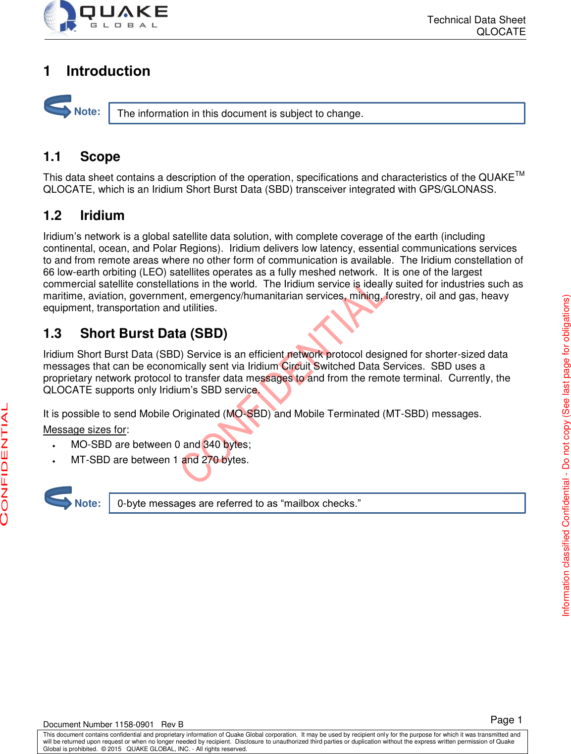      Technical Data Sheet QLOCATE   Document Number 1158-0901   Rev B This document contains confidential and proprietary information of Quake Global corporation.  It may be used by recipient only for the purpose for which it was transmitted and will be returned upon request or when no longer needed by recipient.  Disclosure to unauthorized third parties or duplication without the express written permission of Quake Global is prohibited.  © 2015   QUAKE GLOBAL, INC. - All rights reserved. CONFIDENTIAL Information classified Confidential - Do not copy (See last page for obligations) Page 1 0-byte messages are referred to as “mailbox checks.” The information in this document is subject to change. 1  Introduction    Scope 1.1This data sheet contains a description of the operation, specifications and characteristics of the QUAKETM QLOCATE, which is an Iridium Short Burst Data (SBD) transceiver integrated with GPS/GLONASS.  Iridium 1.2Iridium’s network is a global satellite data solution, with complete coverage of the earth (including continental, ocean, and Polar Regions).  Iridium delivers low latency, essential communications services to and from remote areas where no other form of communication is available.  The Iridium constellation of 66 low-earth orbiting (LEO) satellites operates as a fully meshed network.  It is one of the largest commercial satellite constellations in the world.  The Iridium service is ideally suited for industries such as maritime, aviation, government, emergency/humanitarian services, mining, forestry, oil and gas, heavy equipment, transportation and utilities.  Short Burst Data (SBD) 1.3Iridium Short Burst Data (SBD) Service is an efficient network protocol designed for shorter-sized data messages that can be economically sent via Iridium Circuit Switched Data Services.  SBD uses a proprietary network protocol to transfer data messages to and from the remote terminal.  Currently, the QLOCATE supports only Iridium’s SBD service.  It is possible to send Mobile Originated (MO-SBD) and Mobile Terminated (MT-SBD) messages. Message sizes for:  MO-SBD are between 0 and 340 bytes;  MT-SBD are between 1 and 270 bytes.              Note:         Note: 