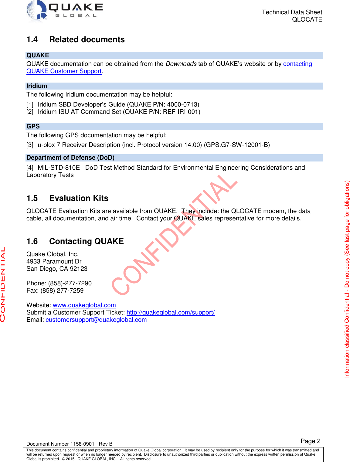      Technical Data Sheet QLOCATE   Document Number 1158-0901   Rev B This document contains confidential and proprietary information of Quake Global corporation.  It may be used by recipient only for the purpose for which it was transmitted and will be returned upon request or when no longer needed by recipient.  Disclosure to unauthorized third parties or duplication without the express written permission of Quake Global is prohibited.  © 2015   QUAKE GLOBAL, INC. - All rights reserved. CONFIDENTIAL Information classified Confidential - Do not copy (See last page for obligations) Page 2  Related documents 1.4QUAKE QUAKE documentation can be obtained from the Downloads tab of QUAKE’s website or by contacting QUAKE Customer Support. Iridium The following Iridium documentation may be helpful: [1] Iridium SBD Developer’s Guide (QUAKE P/N: 4000-0713) [2]  Iridium ISU AT Command Set (QUAKE P/N: REF-IRI-001) GPS The following GPS documentation may be helpful: [3]  u-blox 7 Receiver Description (incl. Protocol version 14.00) (GPS.G7-SW-12001-B) Department of Defense (DoD) [4]  MIL-STD-810E   DoD Test Method Standard for Environmental Engineering Considerations and Laboratory Tests    Evaluation Kits 1.5QLOCATE Evaluation Kits are available from QUAKE.  They include: the QLOCATE modem, the data cable, all documentation, and air time.  Contact your QUAKE sales representative for more details.   Contacting QUAKE 1.6Quake Global, Inc. 4933 Paramount Dr San Diego, CA 92123  Phone: (858)-277-7290 Fax: (858) 277-7259  Website: www.quakeglobal.com Submit a Customer Support Ticket: http://quakeglobal.com/support/ Email: customersupport@quakeglobal.com  