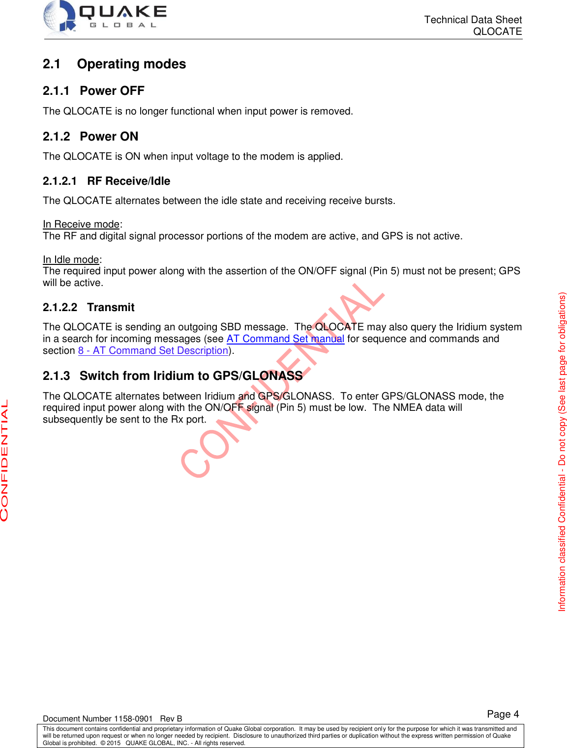      Technical Data Sheet QLOCATE   Document Number 1158-0901   Rev B This document contains confidential and proprietary information of Quake Global corporation.  It may be used by recipient only for the purpose for which it was transmitted and will be returned upon request or when no longer needed by recipient.  Disclosure to unauthorized third parties or duplication without the express written permission of Quake Global is prohibited.  © 2015   QUAKE GLOBAL, INC. - All rights reserved. CONFIDENTIAL Information classified Confidential - Do not copy (See last page for obligations) Page 4 2.1 Operating modes 2.1.1  Power OFF The QLOCATE is no longer functional when input power is removed. 2.1.2  Power ON The QLOCATE is ON when input voltage to the modem is applied.  2.1.2.1  RF Receive/Idle The QLOCATE alternates between the idle state and receiving receive bursts.  In Receive mode: The RF and digital signal processor portions of the modem are active, and GPS is not active.  In Idle mode: The required input power along with the assertion of the ON/OFF signal (Pin 5) must not be present; GPS will be active. 2.1.2.2  Transmit The QLOCATE is sending an outgoing SBD message.  The QLOCATE may also query the Iridium system in a search for incoming messages (see AT Command Set manual for sequence and commands and section 8 - AT Command Set Description). 2.1.3  Switch from Iridium to GPS/GLONASS The QLOCATE alternates between Iridium and GPS/GLONASS.  To enter GPS/GLONASS mode, the required input power along with the ON/OFF signal (Pin 5) must be low.  The NMEA data will subsequently be sent to the Rx port. 