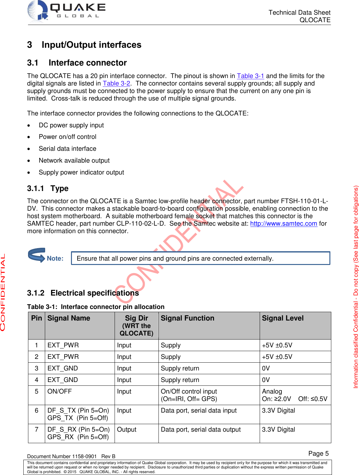      Technical Data Sheet QLOCATE   Document Number 1158-0901   Rev B This document contains confidential and proprietary information of Quake Global corporation.  It may be used by recipient only for the purpose for which it was transmitted and will be returned upon request or when no longer needed by recipient.  Disclosure to unauthorized third parties or duplication without the express written permission of Quake Global is prohibited.  © 2015   QUAKE GLOBAL, INC. - All rights reserved. CONFIDENTIAL Information classified Confidential - Do not copy (See last page for obligations) Page 5 Ensure that all power pins and ground pins are connected externally. 3  Input/Output interfaces 3.1 Interface connector The QLOCATE has a 20 pin interface connector.  The pinout is shown in Table 3-1 and the limits for the digital signals are listed in Table 3-2.  The connector contains several supply grounds; all supply and supply grounds must be connected to the power supply to ensure that the current on any one pin is limited.  Cross-talk is reduced through the use of multiple signal grounds.  The interface connector provides the following connections to the QLOCATE:   DC power supply input   Power on/off control   Serial data interface   Network available output   Supply power indicator output 3.1.1  Type The connector on the QLOCATE is a Samtec low-profile header connector, part number FTSH-110-01-L-DV.  This connector makes a stackable board-to-board configuration possible, enabling connection to the host system motherboard.  A suitable motherboard female socket that matches this connector is the SAMTEC header, part number CLP-110-02-L-D.  See the Samtec website at: http://www.samtec.com for more information on this connector.     3.1.2  Electrical specifications Table 3-1:  Interface connector pin allocation Pin Signal Name Sig Dir (WRT the QLOCATE) Signal Function Signal Level 1 EXT_PWR Input Supply +5V ±0.5V 2 EXT_PWR Input Supply +5V ±0.5V 3 EXT_GND Input Supply return 0V 4 EXT_GND Input Supply return 0V 5 ON/OFF Input On/Off control input (On=IRI, Off= GPS) Analog On: ≥2.0V    Off: ≤0.5V 6 DF_S_TX (Pin 5=On) GPS_TX  (Pin 5=Off) Input Data port, serial data input 3.3V Digital 7 DF_S_RX (Pin 5=On) GPS_RX  (Pin 5=Off) Output Data port, serial data output 3.3V Digital         Note: 