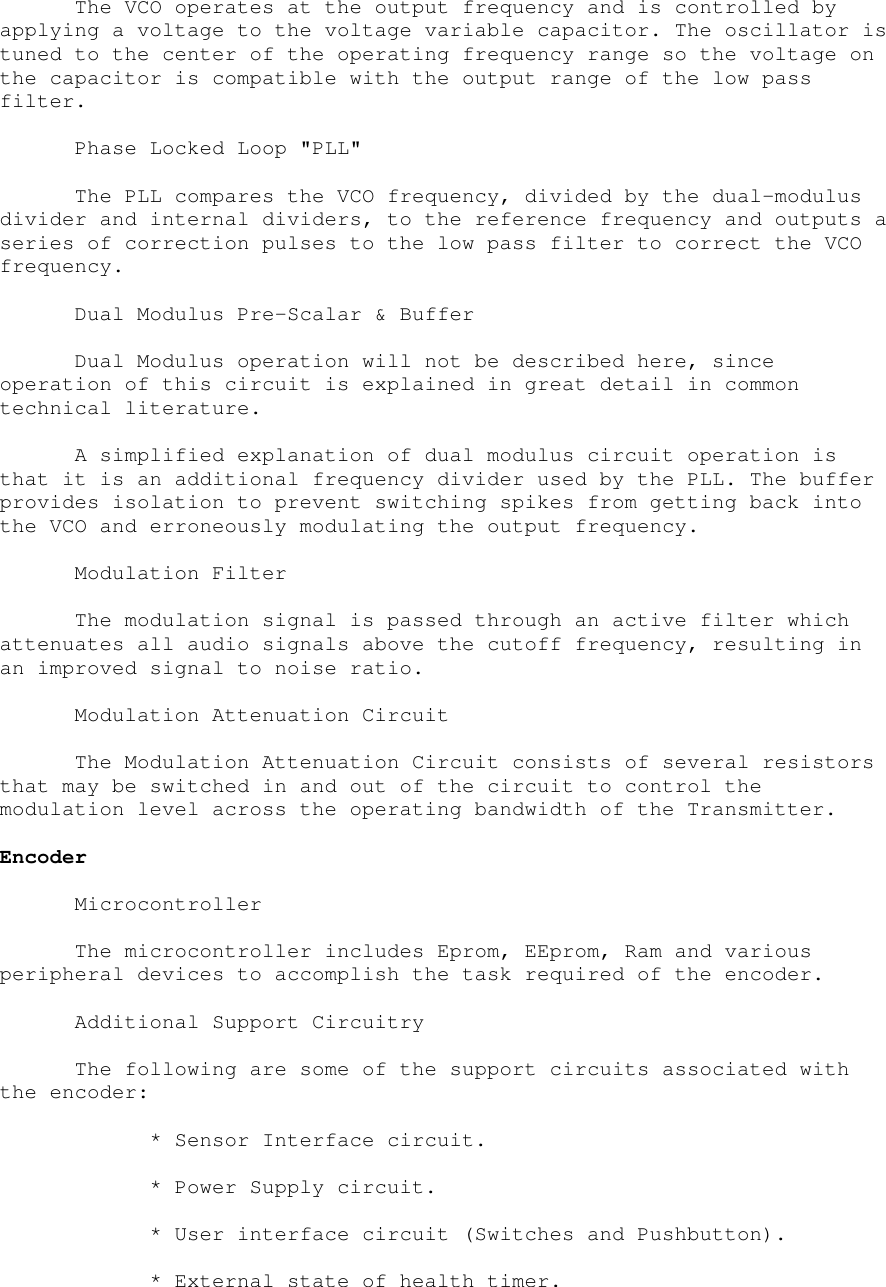 The VCO operates at the output frequency and is controlled byapplying a voltage to the voltage variable capacitor. The oscillator istuned to the center of the operating frequency range so the voltage onthe capacitor is compatible with the output range of the low passfilter.Phase Locked Loop &quot;PLL&quot;The PLL compares the VCO frequency, divided by the dual-modulusdivider and internal dividers, to the reference frequency and outputs aseries of correction pulses to the low pass filter to correct the VCOfrequency.Dual Modulus Pre-Scalar &amp; BufferDual Modulus operation will not be described here, sinceoperation of this circuit is explained in great detail in commontechnical literature.A simplified explanation of dual modulus circuit operation isthat it is an additional frequency divider used by the PLL. The bufferprovides isolation to prevent switching spikes from getting back intothe VCO and erroneously modulating the output frequency.Modulation FilterThe modulation signal is passed through an active filter whichattenuates all audio signals above the cutoff frequency, resulting inan improved signal to noise ratio.Modulation Attenuation CircuitThe Modulation Attenuation Circuit consists of several resistorsthat may be switched in and out of the circuit to control themodulation level across the operating bandwidth of the Transmitter.EncoderMicrocontrollerThe microcontroller includes Eprom, EEprom, Ram and variousperipheral devices to accomplish the task required of the encoder.Additional Support CircuitryThe following are some of the support circuits associated withthe encoder:* Sensor Interface circuit.* Power Supply circuit.* User interface circuit (Switches and Pushbutton).* External state of health timer.