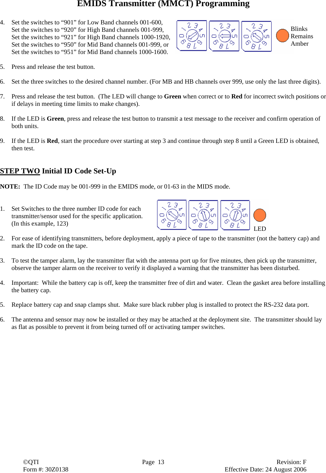  ©QTI  Page  13  Revision: F  Form #: 30Z0138        Effective Date: 24 August 2006 EMIDS Transmitter (MMCT) Programming  4. Set the switches to “901” for Low Band channels 001-600,   Set the switches to “920” for High Band channels 001-999,   Set the switches to “921” for High Band channels 1000-1920,   Set the switches to “950” for Mid Band channels 001-999, or   Set the switches to “951” for Mid Band channels 1000-1600.  5. Press and release the test button.  6. Set the three switches to the desired channel number. (For MB and HB channels over 999, use only the last three digits).  7. Press and release the test button.  (The LED will change to Green when correct or to Red for incorrect switch positions or if delays in meeting time limits to make changes).  8. If the LED is Green, press and release the test button to transmit a test message to the receiver and confirm operation of both units.  9. If the LED is Red, start the procedure over starting at step 3 and continue through step 8 until a Green LED is obtained, then test.   STEP TWO Initial ID Code Set-Up  NOTE:  The ID Code may be 001-999 in the EMIDS mode, or 01-63 in the MIDS mode.   1. Set Switches to the three number ID code for each transmitter/sensor used for the specific application.  (In this example, 123)  2. For ease of identifying transmitters, before deployment, apply a piece of tape to the transmitter (not the battery cap) and mark the ID code on the tape.  3. To test the tamper alarm, lay the transmitter flat with the antenna port up for five minutes, then pick up the transmitter, observe the tamper alarm on the receiver to verify it displayed a warning that the transmitter has been disturbed.  4. Important:  While the battery cap is off, keep the transmitter free of dirt and water.  Clean the gasket area before installing the battery cap.  5. Replace battery cap and snap clamps shut.  Make sure black rubber plug is installed to protect the RS-232 data port.  6. The antenna and sensor may now be installed or they may be attached at the deployment site.  The transmitter should lay as flat as possible to prevent it from being turned off or activating tamper switches.    LEDBlinks Remains Amber 