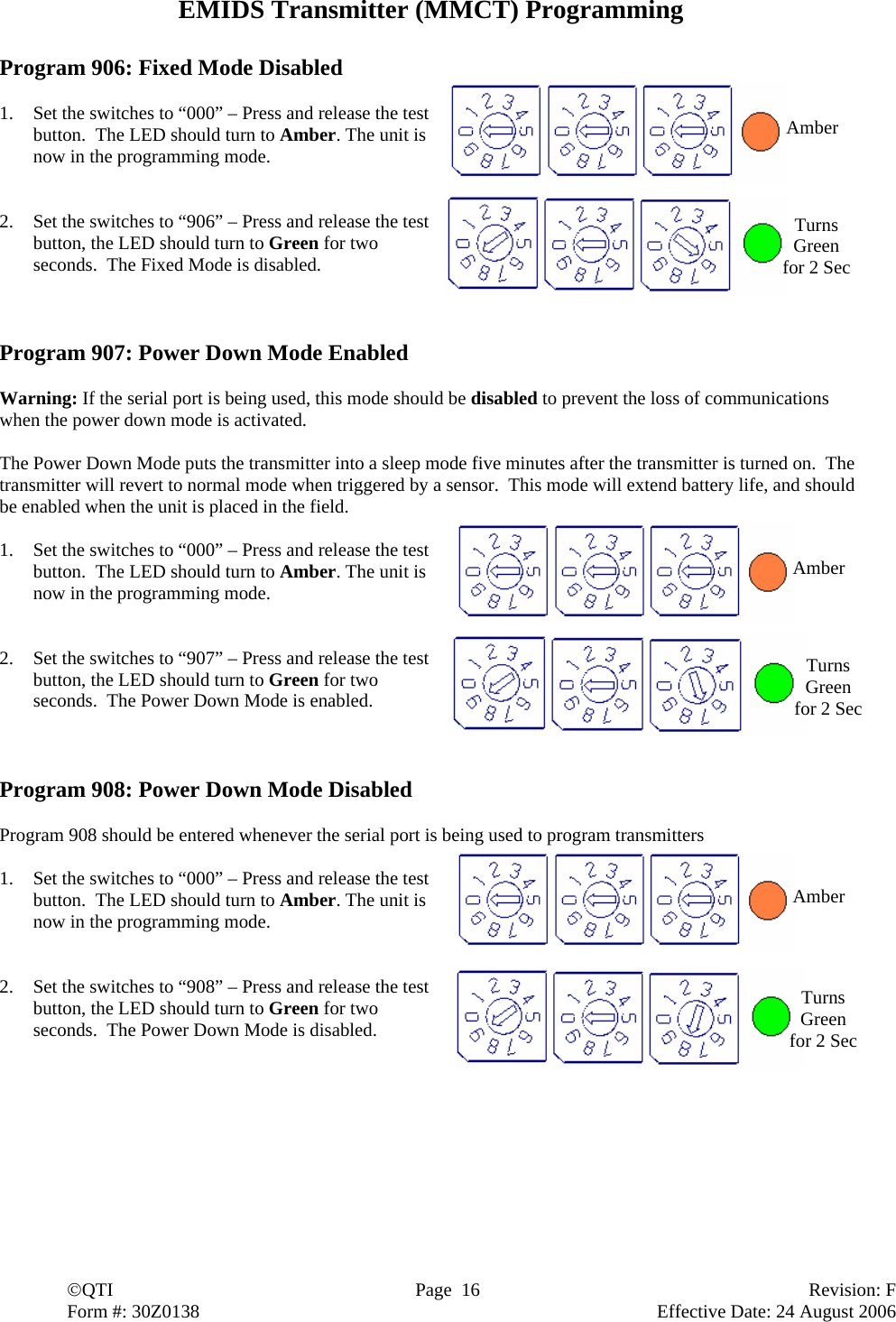  ©QTI  Page  16  Revision: F  Form #: 30Z0138        Effective Date: 24 August 2006 EMIDS Transmitter (MMCT) Programming  Program 906: Fixed Mode Disabled  1. Set the switches to “000” – Press and release the test button.  The LED should turn to Amber. The unit is now in the programming mode.   2. Set the switches to “906” – Press and release the test button, the LED should turn to Green for two seconds.  The Fixed Mode is disabled.    Program 907: Power Down Mode Enabled  Warning: If the serial port is being used, this mode should be disabled to prevent the loss of communications when the power down mode is activated.  The Power Down Mode puts the transmitter into a sleep mode five minutes after the transmitter is turned on.  The transmitter will revert to normal mode when triggered by a sensor.  This mode will extend battery life, and should be enabled when the unit is placed in the field.  1. Set the switches to “000” – Press and release the test button.  The LED should turn to Amber. The unit is now in the programming mode.   2. Set the switches to “907” – Press and release the test button, the LED should turn to Green for two seconds.  The Power Down Mode is enabled.     Program 908: Power Down Mode Disabled  Program 908 should be entered whenever the serial port is being used to program transmitters  1. Set the switches to “000” – Press and release the test button.  The LED should turn to Amber. The unit is now in the programming mode.   2. Set the switches to “908” – Press and release the test button, the LED should turn to Green for two seconds.  The Power Down Mode is disabled. Amber Amber Amber Turns Green for 2 Sec Turns Green for 2 Sec Turns Green for 2 Sec 