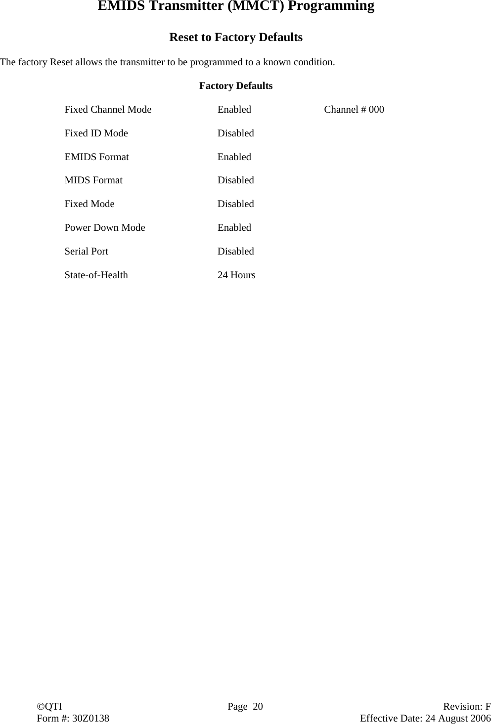  ©QTI  Page  20  Revision: F  Form #: 30Z0138        Effective Date: 24 August 2006 EMIDS Transmitter (MMCT) Programming  Reset to Factory Defaults  The factory Reset allows the transmitter to be programmed to a known condition.  Factory Defaults  Fixed Channel Mode  Enabled  Channel # 000  Fixed ID Mode  Disabled  EMIDS Format  Enabled  MIDS Format  Disabled  Fixed Mode  Disabled  Power Down Mode  Enabled  Serial Port  Disabled  State-of-Health 24 Hours 