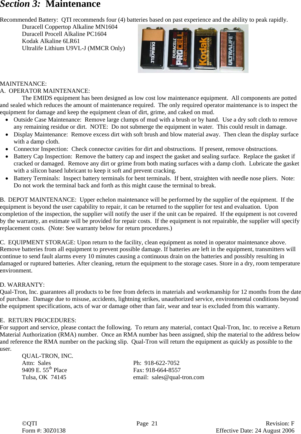  ©QTI  Page  21  Revision: F  Form #: 30Z0138        Effective Date: 24 August 2006 Section 3:  Maintenance  Recommended Battery:  QTI recommends four (4) batteries based on past experience and the ability to peak rapidly. Duracell Coppertop Alkaline MN1604 Duracell Procell Alkaline PC1604 Kodak Alkaline 6LR61 Ultralife Lithium U9VL-J (MMCR Only)     MAINTENANCE: A.  OPERATOR MAINTENANCE:   The EMIDS equipment has been designed as low cost low maintenance equipment.  All components are potted and sealed which reduces the amount of maintenance required.  The only required operator maintenance is to inspect the equipment for damage and keep the equipment clean of dirt, grime, and caked on mud. • Outside Case Maintenance:  Remove large clumps of mud with a brush or by hand.  Use a dry soft cloth to remove any remaining residue or dirt.  NOTE:  Do not submerge the equipment in water.  This could result in damage. • Display Maintenance:  Remove excess dirt with soft brush and blow material away.  Then clean the display surface with a damp cloth. • Connector Inspection:  Check connector cavities for dirt and obstructions.  If present, remove obstructions. • Battery Cap Inspection:  Remove the battery cap and inspect the gasket and sealing surface.  Replace the gasket if cracked or damaged.  Remove any dirt or grime from both mating surfaces with a damp cloth.  Lubricate the gasket with a silicon based lubricant to keep it soft and prevent cracking. • Battery Terminals:  Inspect battery terminals for bent terminals.  If bent, straighten with needle nose pliers.  Note:  Do not work the terminal back and forth as this might cause the terminal to break.  B. DEPOT MAINTENANCE:  Upper echelon maintenance will be performed by the supplier of the equipment.  If the equipment is beyond the user capability to repair, it can be returned to the supplier for test and evaluation.  Upon completion of the inspection, the supplier will notify the user if the unit can be repaired.  If the equipment is not covered by the warranty, an estimate will be provided for repair costs.  If the equipment is not repairable, the supplier will specify replacement costs.  (Note: See warranty below for return procedures.)  C. EQUIPMENT STORAGE: Upon return to the facility, clean equipment as noted in operator maintenance above. Remove batteries from all equipment to prevent possible damage. If batteries are left in the equipment, transmitters will continue to send fault alarms every 10 minutes causing a continuous drain on the batteries and possibly resulting in damaged or ruptured batteries. After cleaning, return the equipment to the storage cases. Store in a dry, room temperature environment.  D. WARRANTY: Qual-Tron, Inc. guarantees all products to be free from defects in materials and workmanship for 12 months from the date of purchase.  Damage due to misuse, accidents, lightning strikes, unauthorized service, environmental conditions beyond the equipment specifications, acts of war or damage other than fair, wear and tear is excluded from this warranty.    E.  RETURN PROCEDURES: For support and service, please contact the following.  To return any material, contact Qual-Tron, Inc. to receive a Return Material Authorization (RMA) number.  Once an RMA number has been assigned, ship the material to the address below and reference the RMA number on the packing slip.  Qual-Tron will return the equipment as quickly as possible to the user.  QUAL-TRON, INC.     Attn:  Sales    Ph:  918-622-7052   9409 E. 55th Place   Fax: 918-664-8557  Tulsa, OK  74145    email:  sales@qual-tron.com  