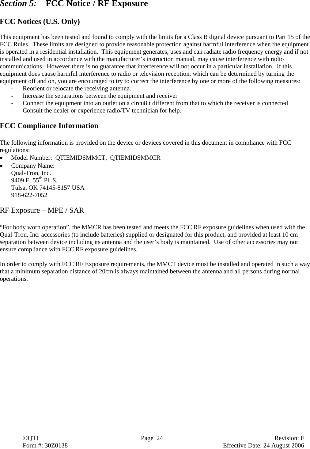  ©QTI  Page  24  Revision: F  Form #: 30Z0138        Effective Date: 24 August 2006 Section 5:  FCC Notice / RF Exposure  FCC Notices (U.S. Only)  This equipment has been tested and found to comply with the limits for a Class B digital device pursuant to Part 15 of the FCC Rules.  These limits are designed to provide reasonable protection against harmful interference when the equipment is operated in a residential installation.  This equipment generates, uses and can radiate radio frequency energy and if not installed and used in accordance with the manufacturer’s instruction manual, may cause interference with radio communications.  However there is no guarantee that interference will not occur in a particular installation.  If this equipment does cause harmful interference to radio or television reception, which can be determined by turning the equipment off and on, you are encouraged to try to correct the interference by one or more of the following measures: - Reorient or relocate the receiving antenna. - Increase the separations between the equipment and receiver - Connect the equipment into an outlet on a circu8it different from that to which the receiver is connected - Consult the dealer or experience radio/TV technician for help.  FCC Compliance Information  The following information is provided on the device or devices covered in this document in compliance with FCC regulations: • Model Number:  QTIEMIDSMMCT,  QTIEMIDSMMCR • Company Name:   Qual-Tron, Inc. 9409 E. 55th Pl. S. Tulsa, OK 74145-8157 USA 918-622-7052  RF Exposure – MPE / SAR  “For body worn operation”, the MMCR has been tested and meets the FCC RF exposure guidelines when used with the Qual-Tron, Inc. accessories (to include batteries) supplied or designated for this product, and provided at least 10 cm separation between device including its antenna and the user’s body is maintained.  Use of other accessories may not ensure compliance with FCC RF exposure guidelines.  In order to comply with FCC RF Exposure requirements, the MMCT device must be installed and operated in such a way that a minimum separation distance of 20cm is always maintained between the antenna and all persons during normal operations. 