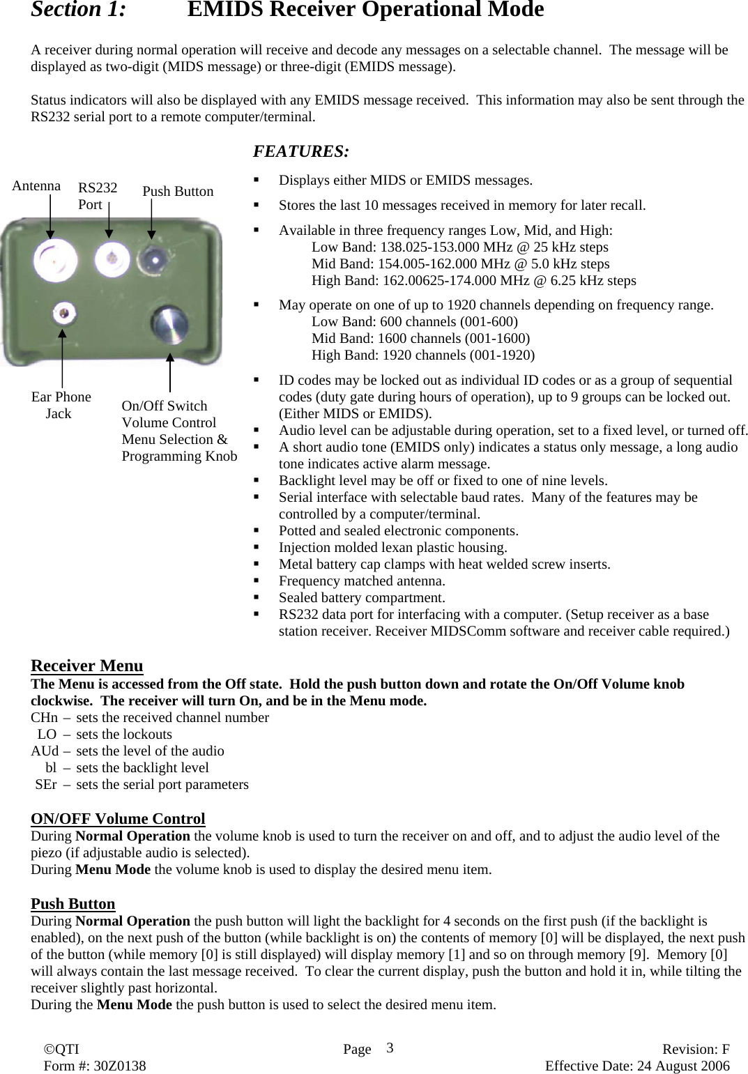  ©QTI  Page   Revision: F   Form #: 30Z0138    Effective Date: 24 August 2006 3Section 1:    EMIDS Receiver Operational Mode  A receiver during normal operation will receive and decode any messages on a selectable channel.  The message will be displayed as two-digit (MIDS message) or three-digit (EMIDS message).  Status indicators will also be displayed with any EMIDS message received.  This information may also be sent through the RS232 serial port to a remote computer/terminal.  FEATURES:   Displays either MIDS or EMIDS messages.   Stores the last 10 messages received in memory for later recall.   Available in three frequency ranges Low, Mid, and High: Low Band: 138.025-153.000 MHz @ 25 kHz steps Mid Band: 154.005-162.000 MHz @ 5.0 kHz steps High Band: 162.00625-174.000 MHz @ 6.25 kHz steps   May operate on one of up to 1920 channels depending on frequency range.     Low Band: 600 channels (001-600)     Mid Band: 1600 channels (001-1600)     High Band: 1920 channels (001-1920)   ID codes may be locked out as individual ID codes or as a group of sequential codes (duty gate during hours of operation), up to 9 groups can be locked out. (Either MIDS or EMIDS).  Audio level can be adjustable during operation, set to a fixed level, or turned off.  A short audio tone (EMIDS only) indicates a status only message, a long audio tone indicates active alarm message.  Backlight level may be off or fixed to one of nine levels.  Serial interface with selectable baud rates.  Many of the features may be controlled by a computer/terminal.  Potted and sealed electronic components.  Injection molded lexan plastic housing.  Metal battery cap clamps with heat welded screw inserts.  Frequency matched antenna.  Sealed battery compartment.  RS232 data port for interfacing with a computer. (Setup receiver as a base station receiver. Receiver MIDSComm software and receiver cable required.)  Receiver Menu The Menu is accessed from the Off state.  Hold the push button down and rotate the On/Off Volume knob clockwise.  The receiver will turn On, and be in the Menu mode. CHn –  sets the received channel number   LO  –  sets the lockouts AUd –  sets the level of the audio   bl  –  sets the backlight level  SEr  –  sets the serial port parameters  ON/OFF Volume Control During Normal Operation the volume knob is used to turn the receiver on and off, and to adjust the audio level of the piezo (if adjustable audio is selected). During Menu Mode the volume knob is used to display the desired menu item.  Push Button During Normal Operation the push button will light the backlight for 4 seconds on the first push (if the backlight is enabled), on the next push of the button (while backlight is on) the contents of memory [0] will be displayed, the next push of the button (while memory [0] is still displayed) will display memory [1] and so on through memory [9].  Memory [0] will always contain the last message received.  To clear the current display, push the button and hold it in, while tilting the receiver slightly past horizontal. During the Menu Mode the push button is used to select the desired menu item. Antenna  Push Button RS232 Port Ear Phone        Jack  On/Off Switch Volume Control Menu Selection &amp; Programming Knob 