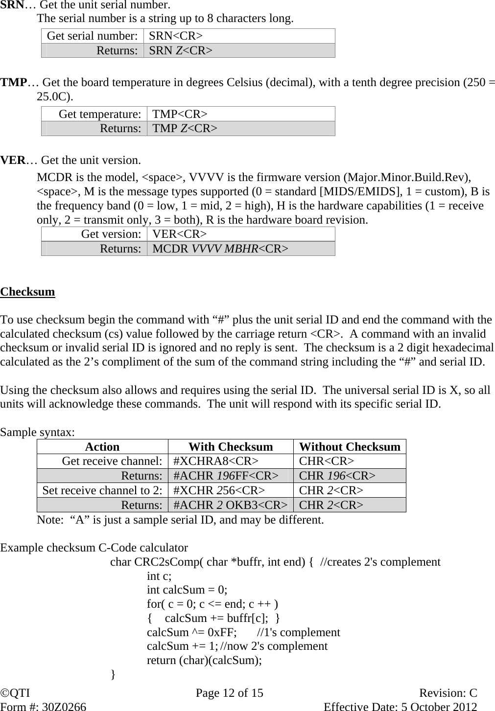 QTI  Page 12 of 15  Revision: C Form #: 30Z0266    Effective Date: 5 October 2012  SRN… Get the unit serial number.   The serial number is a string up to 8 characters long. Get serial number:  SRN&lt;CR&gt; Returns:  SRN Z&lt;CR&gt;   TMP… Get the board temperature in degrees Celsius (decimal), with a tenth degree precision (250 = 25.0C).   Get temperature:  TMP&lt;CR&gt; Returns:  TMP Z&lt;CR&gt;  VER… Get the unit version.    MCDR is the model, &lt;space&gt;, VVVV is the firmware version (Major.Minor.Build.Rev), &lt;space&gt;, M is the message types supported (0 = standard [MIDS/EMIDS], 1 = custom), B is the frequency band (0 = low, 1 = mid, 2 = high), H is the hardware capabilities (1 = receive only, 2 = transmit only, 3 = both), R is the hardware board revision. Get version:  VER&lt;CR&gt; Returns:  MCDR VVVV MBHR&lt;CR&gt;   Checksum  To use checksum begin the command with “#” plus the unit serial ID and end the command with the calculated checksum (cs) value followed by the carriage return &lt;CR&gt;.  A command with an invalid checksum or invalid serial ID is ignored and no reply is sent.  The checksum is a 2 digit hexadecimal calculated as the 2’s compliment of the sum of the command string including the “#” and serial ID.    Using the checksum also allows and requires using the serial ID.  The universal serial ID is X, so all units will acknowledge these commands.  The unit will respond with its specific serial ID.  Sample syntax:  Action  With Checksum  Without Checksum Get receive channel:  #XCHRA8&lt;CR&gt;  CHR&lt;CR&gt; Returns:  #ACHR 196FF&lt;CR&gt;  CHR 196&lt;CR&gt; Set receive channel to 2:  #XCHR 256&lt;CR&gt; CHR 2&lt;CR&gt; Returns:  #ACHR 2 OKB3&lt;CR&gt; CHR 2&lt;CR&gt;   Note:  “A” is just a sample serial ID, and may be different.  Example checksum C-Code calculator char CRC2sComp( char *buffr, int end) {  //creates 2&apos;s complement    int c;   int calcSum = 0;   for( c = 0; c &lt;= end; c ++ )   {    calcSum += buffr[c];  }   calcSum ^= 0xFF;  //1&apos;s complement   calcSum += 1; //now 2&apos;s complement  return (char)(calcSum); } 