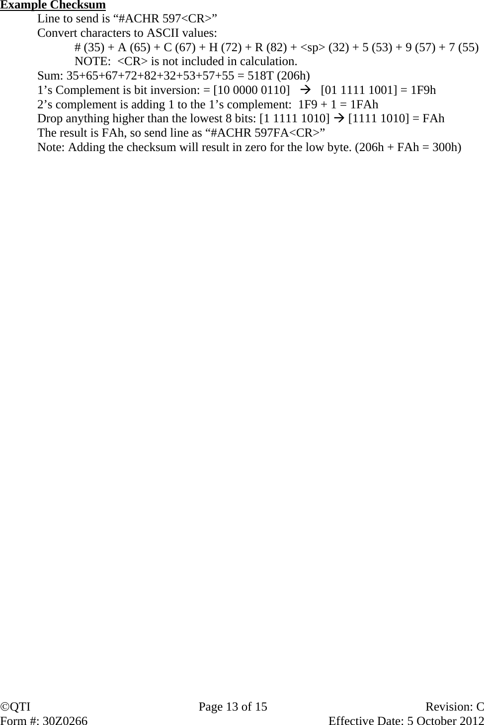 QTI  Page 13 of 15  Revision: C Form #: 30Z0266    Effective Date: 5 October 2012  Example Checksum Line to send is “#ACHR 597&lt;CR&gt;” Convert characters to ASCII values:  # (35) + A (65) + C (67) + H (72) + R (82) + &lt;sp&gt; (32) + 5 (53) + 9 (57) + 7 (55)   NOTE:  &lt;CR&gt; is not included in calculation. Sum: 35+65+67+72+82+32+53+57+55 = 518T (206h) 1’s Complement is bit inversion: = [10 0000 0110]      [01 1111 1001] = 1F9h 2’s complement is adding 1 to the 1’s complement:  1F9 + 1 = 1FAh Drop anything higher than the lowest 8 bits: [1 1111 1010]  [1111 1010] = FAh The result is FAh, so send line as “#ACHR 597FA&lt;CR&gt;” Note: Adding the checksum will result in zero for the low byte. (206h + FAh = 300h) 