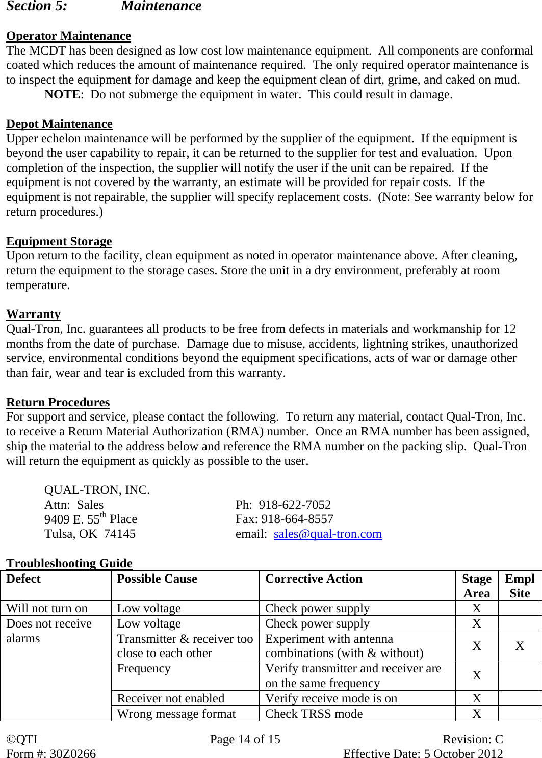 QTI  Page 14 of 15  Revision: C Form #: 30Z0266    Effective Date: 5 October 2012 Section 5:    Maintenance  Operator Maintenance The MCDT has been designed as low cost low maintenance equipment.  All components are conformal coated which reduces the amount of maintenance required.  The only required operator maintenance is to inspect the equipment for damage and keep the equipment clean of dirt, grime, and caked on mud. NOTE:  Do not submerge the equipment in water.  This could result in damage.  Depot Maintenance Upper echelon maintenance will be performed by the supplier of the equipment.  If the equipment is beyond the user capability to repair, it can be returned to the supplier for test and evaluation.  Upon completion of the inspection, the supplier will notify the user if the unit can be repaired.  If the equipment is not covered by the warranty, an estimate will be provided for repair costs.  If the equipment is not repairable, the supplier will specify replacement costs.  (Note: See warranty below for return procedures.)  Equipment Storage Upon return to the facility, clean equipment as noted in operator maintenance above. After cleaning, return the equipment to the storage cases. Store the unit in a dry environment, preferably at room temperature.  Warranty Qual-Tron, Inc. guarantees all products to be free from defects in materials and workmanship for 12 months from the date of purchase.  Damage due to misuse, accidents, lightning strikes, unauthorized service, environmental conditions beyond the equipment specifications, acts of war or damage other than fair, wear and tear is excluded from this warranty.  Return Procedures For support and service, please contact the following.  To return any material, contact Qual-Tron, Inc. to receive a Return Material Authorization (RMA) number.  Once an RMA number has been assigned, ship the material to the address below and reference the RMA number on the packing slip.  Qual-Tron will return the equipment as quickly as possible to the user.   QUAL-TRON, INC.     Attn:  Sales    Ph:  918-622-7052   9409 E. 55th Place   Fax: 918-664-8557   Tulsa, OK  74145      email:  sales@qual-tron.com  Troubleshooting Guide Defect  Possible Cause  Corrective Action  StageArea  EmplSite Will not turn on  Low voltage  Check power supply  X   Does not receive alarms  Low voltage  Check power supply  X   Transmitter &amp; receiver too close to each other  Experiment with antenna combinations (with &amp; without)  X X Frequency  Verify transmitter and receiver are on the same frequency  X  Receiver not enabled  Verify receive mode is on  X   Wrong message format  Check TRSS mode  X   