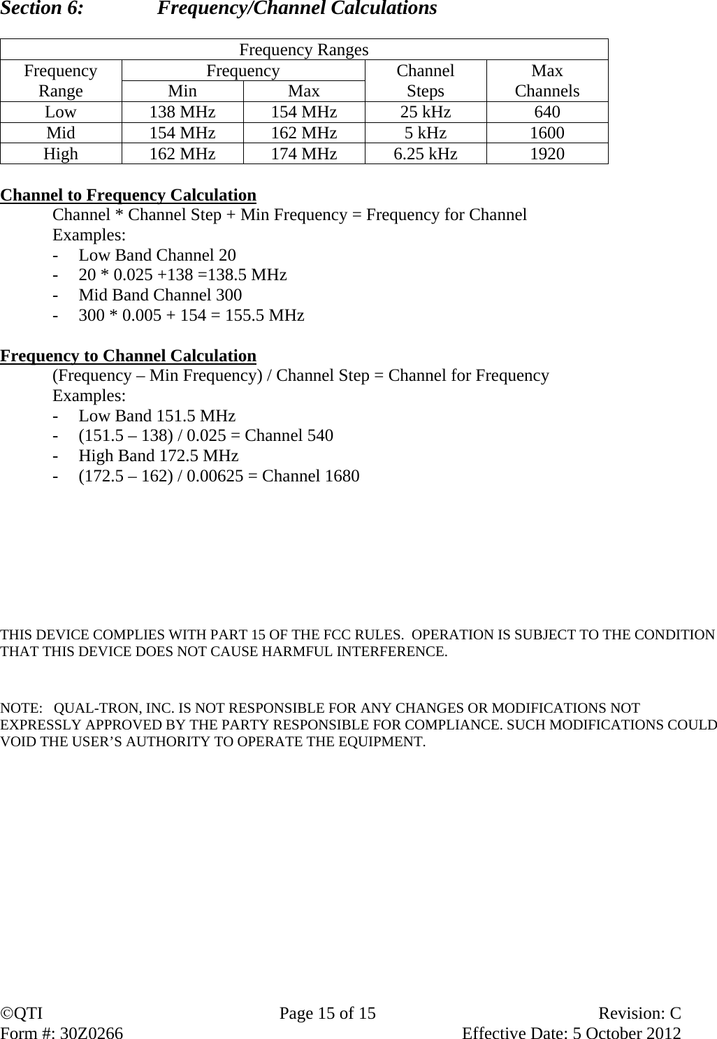 QTI  Page 15 of 15  Revision: C Form #: 30Z0266    Effective Date: 5 October 2012 Section 6:    Frequency/Channel Calculations  Frequency Ranges Frequency Range  Frequency  Channel Steps  Max Channels Min Max Low  138 MHz  154 MHz  25 kHz  640 Mid  154 MHz  162 MHz  5 kHz  1600 High  162 MHz  174 MHz  6.25 kHz  1920  Channel to Frequency Calculation   Channel * Channel Step + Min Frequency = Frequency for Channel  Examples: - Low Band Channel 20 - 20 * 0.025 +138 =138.5 MHz - Mid Band Channel 300 - 300 * 0.005 + 154 = 155.5 MHz  Frequency to Channel Calculation   (Frequency – Min Frequency) / Channel Step = Channel for Frequency  Examples: - Low Band 151.5 MHz - (151.5 – 138) / 0.025 = Channel 540 - High Band 172.5 MHz - (172.5 – 162) / 0.00625 = Channel 1680        THIS DEVICE COMPLIES WITH PART 15 OF THE FCC RULES.  OPERATION IS SUBJECT TO THE CONDITION THAT THIS DEVICE DOES NOT CAUSE HARMFUL INTERFERENCE.     NOTE:   QUAL-TRON, INC. IS NOT RESPONSIBLE FOR ANY CHANGES OR MODIFICATIONS NOT EXPRESSLY APPROVED BY THE PARTY RESPONSIBLE FOR COMPLIANCE. SUCH MODIFICATIONS COULD VOID THE USER’S AUTHORITY TO OPERATE THE EQUIPMENT.   