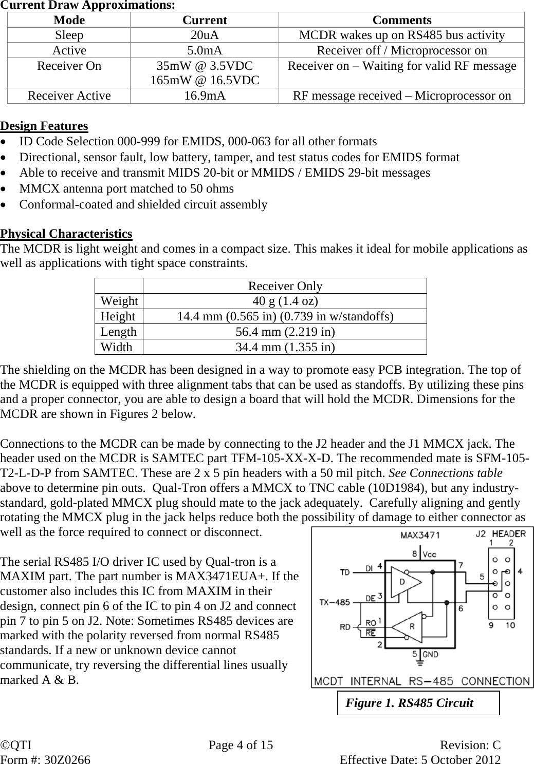 QTI  Page 4 of 15  Revision: C Form #: 30Z0266    Effective Date: 5 October 2012 Current Draw Approximations:   Mode Current  Comments Sleep  20uA  MCDR wakes up on RS485 bus activity Active  5.0mA  Receiver off / Microprocessor on Receiver On  35mW @ 3.5VDC 165mW @ 16.5VDC  Receiver on – Waiting for valid RF message Receiver Active  16.9mA  RF message received – Microprocessor on    Design Features  ID Code Selection 000-999 for EMIDS, 000-063 for all other formats  Directional, sensor fault, low battery, tamper, and test status codes for EMIDS format  Able to receive and transmit MIDS 20-bit or MMIDS / EMIDS 29-bit messages  MMCX antenna port matched to 50 ohms  Conformal-coated and shielded circuit assembly  Physical Characteristics The MCDR is light weight and comes in a compact size. This makes it ideal for mobile applications as well as applications with tight space constraints.   Receiver Only Weight  40 g (1.4 oz) Height  14.4 mm (0.565 in) (0.739 in w/standoffs) Length  56.4 mm (2.219 in) Width  34.4 mm (1.355 in)  The shielding on the MCDR has been designed in a way to promote easy PCB integration. The top of the MCDR is equipped with three alignment tabs that can be used as standoffs. By utilizing these pins and a proper connector, you are able to design a board that will hold the MCDR. Dimensions for the MCDR are shown in Figures 2 below.   Connections to the MCDR can be made by connecting to the J2 header and the J1 MMCX jack. The header used on the MCDR is SAMTEC part TFM-105-XX-X-D. The recommended mate is SFM-105-T2-L-D-P from SAMTEC. These are 2 x 5 pin headers with a 50 mil pitch. See Connections table above to determine pin outs.  Qual-Tron offers a MMCX to TNC cable (10D1984), but any industry-standard, gold-plated MMCX plug should mate to the jack adequately.  Carefully aligning and gently rotating the MMCX plug in the jack helps reduce both the possibility of damage to either connector as well as the force required to connect or disconnect.  The serial RS485 I/O driver IC used by Qual-tron is a MAXIM part. The part number is MAX3471EUA+. If the customer also includes this IC from MAXIM in their design, connect pin 6 of the IC to pin 4 on J2 and connect pin 7 to pin 5 on J2. Note: Sometimes RS485 devices are marked with the polarity reversed from normal RS485 standards. If a new or unknown device cannot communicate, try reversing the differential lines usually marked A &amp; B.    Figure 1. RS485 Circuit 