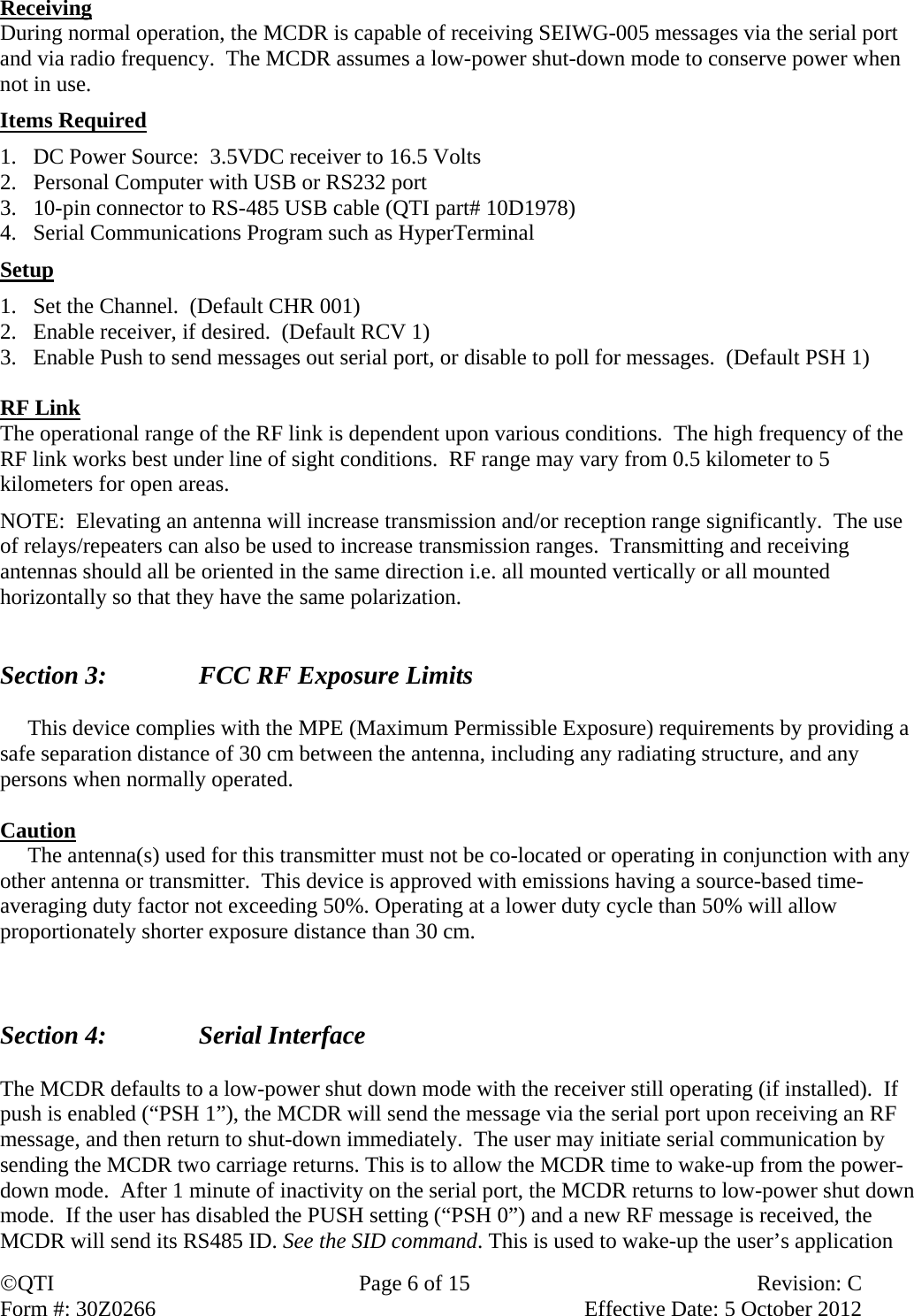 QTI  Page 6 of 15  Revision: C Form #: 30Z0266    Effective Date: 5 October 2012 Receiving During normal operation, the MCDR is capable of receiving SEIWG-005 messages via the serial port and via radio frequency.  The MCDR assumes a low-power shut-down mode to conserve power when not in use. Items Required 1. DC Power Source:  3.5VDC receiver to 16.5 Volts 2. Personal Computer with USB or RS232 port 3. 10-pin connector to RS-485 USB cable (QTI part# 10D1978)  4. Serial Communications Program such as HyperTerminal Setup 1. Set the Channel.  (Default CHR 001) 2. Enable receiver, if desired.  (Default RCV 1) 3. Enable Push to send messages out serial port, or disable to poll for messages.  (Default PSH 1)  RF Link The operational range of the RF link is dependent upon various conditions.  The high frequency of the RF link works best under line of sight conditions.  RF range may vary from 0.5 kilometer to 5 kilometers for open areas.   NOTE:  Elevating an antenna will increase transmission and/or reception range significantly.  The use of relays/repeaters can also be used to increase transmission ranges.  Transmitting and receiving antennas should all be oriented in the same direction i.e. all mounted vertically or all mounted horizontally so that they have the same polarization.    Section 3:      FCC RF Exposure Limits       This device complies with the MPE (Maximum Permissible Exposure) requirements by providing a safe separation distance of 30 cm between the antenna, including any radiating structure, and any persons when normally operated.  Caution      The antenna(s) used for this transmitter must not be co-located or operating in conjunction with any other antenna or transmitter.  This device is approved with emissions having a source-based time-averaging duty factor not exceeding 50%. Operating at a lower duty cycle than 50% will allow proportionately shorter exposure distance than 30 cm.    Section 4:    Serial Interface  The MCDR defaults to a low-power shut down mode with the receiver still operating (if installed).  If push is enabled (“PSH 1”), the MCDR will send the message via the serial port upon receiving an RF message, and then return to shut-down immediately.  The user may initiate serial communication by sending the MCDR two carriage returns. This is to allow the MCDR time to wake-up from the power-down mode.  After 1 minute of inactivity on the serial port, the MCDR returns to low-power shut down mode.  If the user has disabled the PUSH setting (“PSH 0”) and a new RF message is received, the MCDR will send its RS485 ID. See the SID command. This is used to wake-up the user’s application 