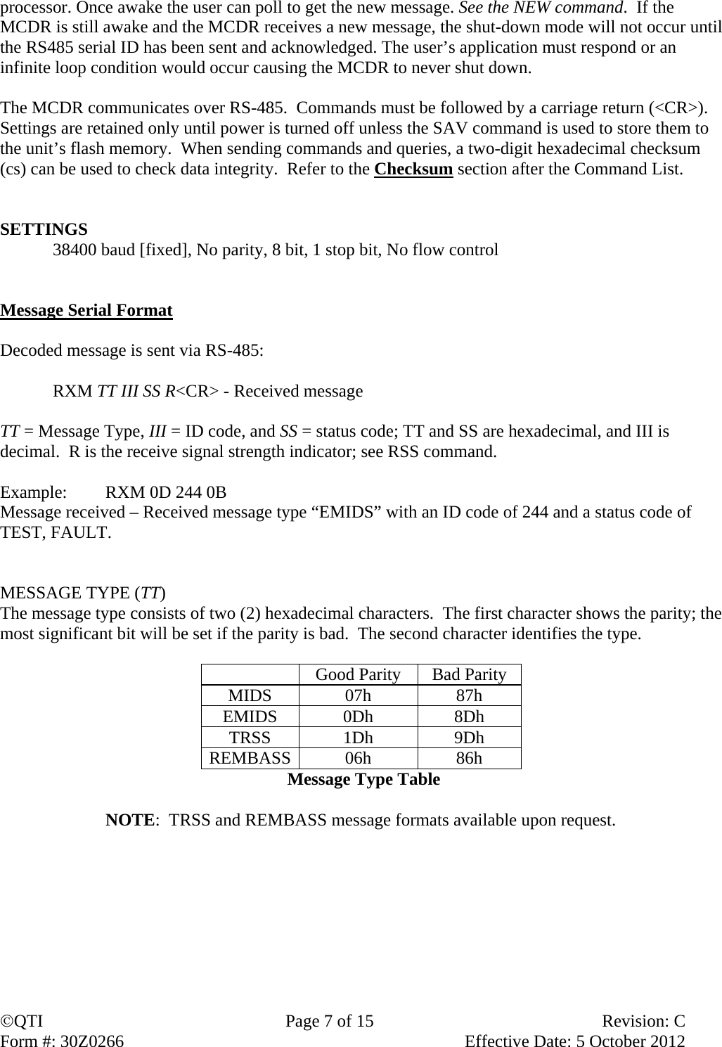 QTI  Page 7 of 15  Revision: C Form #: 30Z0266    Effective Date: 5 October 2012 processor. Once awake the user can poll to get the new message. See the NEW command.  If the MCDR is still awake and the MCDR receives a new message, the shut-down mode will not occur until the RS485 serial ID has been sent and acknowledged. The user’s application must respond or an infinite loop condition would occur causing the MCDR to never shut down.   The MCDR communicates over RS-485.  Commands must be followed by a carriage return (&lt;CR&gt;).  Settings are retained only until power is turned off unless the SAV command is used to store them to the unit’s flash memory.  When sending commands and queries, a two-digit hexadecimal checksum (cs) can be used to check data integrity.  Refer to the Checksum section after the Command List.   SETTINGS 38400 baud [fixed], No parity, 8 bit, 1 stop bit, No flow control   Message Serial Format  Decoded message is sent via RS-485:  RXM TT III SS R&lt;CR&gt; - Received message  TT = Message Type, III = ID code, and SS = status code; TT and SS are hexadecimal, and III is decimal.  R is the receive signal strength indicator; see RSS command.  Example:  RXM 0D 244 0B  Message received – Received message type “EMIDS” with an ID code of 244 and a status code of TEST, FAULT.   MESSAGE TYPE (TT) The message type consists of two (2) hexadecimal characters.  The first character shows the parity; the most significant bit will be set if the parity is bad.  The second character identifies the type.    Good Parity  Bad Parity MIDS 07h  87h EMIDS 0Dh  8Dh TRSS 1Dh  9Dh REMBASS 06h 86h Message Type Table  NOTE:  TRSS and REMBASS message formats available upon request.         