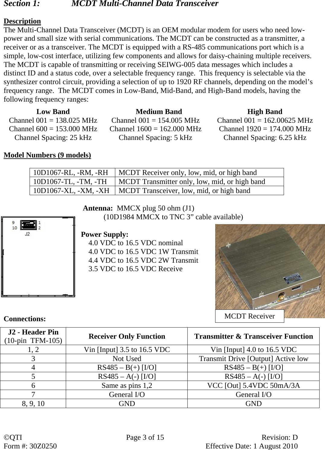 QTI  Page 3 of 15  Revision: D Form #: 30Z0250    Effective Date: 1 August 2010 Section 1:    MCDT Multi-Channel Data Transceiver  Description The Multi-Channel Data Transceiver (MCDT) is an OEM modular modem for users who need low-power and small size with serial communications. The MCDT can be constructed as a transmitter, a receiver or as a transceiver. The MCDT is equipped with a RS-485 communications port which is a simple, low-cost interface, utilizing few components and allows for daisy-chaining multiple receivers. The MCDT is capable of transmitting or receiving SEIWG-005 data messages which includes a distinct ID and a status code, over a selectable frequency range.  This frequency is selectable via the synthesizer control circuit, providing a selection of up to 1920 RF channels, depending on the model’s frequency range.  The MCDT comes in Low-Band, Mid-Band, and High-Band models, having the following frequency ranges: Low Band  Medium Band  High Band Channel 001 = 138.025 MHz  Channel 001 = 154.005 MHz  Channel 001 = 162.00625 MHz Channel 600 = 153.000 MHz  Channel 1600 = 162.000 MHz  Channel 1920 = 174.000 MHz Channel Spacing: 25 kHz  Channel Spacing: 5 kHz  Channel Spacing: 6.25 kHz  Model Numbers (9 models)  10D1067-RL, -RM, -RH  MCDT Receiver only, low, mid, or high band 10D1067-TL, -TM, -TH  MCDT Transmitter only, low, mid, or high band 10D1067-XL, -XM, -XH  MCDT Transceiver, low, mid, or high band   Antenna:  MMCX plug 50 ohm (J1)   (10D1984 MMCX to TNC 3” cable available)  Power Supply:     4.0 VDC to 16.5 VDC nominal     4.0 VDC to 16.5 VDC 1W Transmit     4.4 VDC to 16.5 VDC 2W Transmit      3.5 VDC to 16.5 VDC Receive      Connections:    J2 - Header Pin (10-pin  TFM-105) Receiver Only Function  Transmitter &amp; Transceiver Function 1, 2  Vin [Input] 3.5 to 16.5 VDC  Vin [Input] 4.0 to 16.5 VDC 3  Not Used  Transmit Drive [Output] Active low 4  RS485 – B(+) [I/O]  RS485 – B(+) [I/O] 5  RS485 – A(-) [I/O]  RS485 – A(-) [I/O] 6  Same as pins 1,2  VCC [Out] 5.4VDC 50mA/3A 7  General I/O  General I/O 8, 9, 10  GND  GND MCDT Receiver 