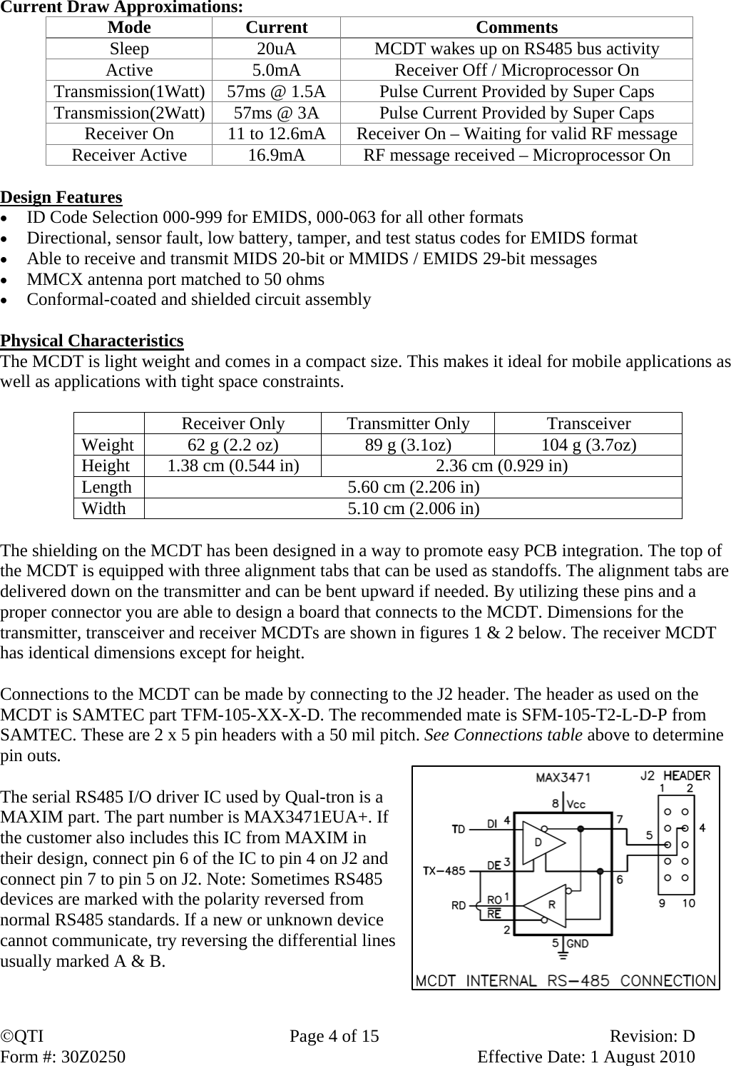 QTI  Page 4 of 15  Revision: D Form #: 30Z0250    Effective Date: 1 August 2010 Current Draw Approximations:   Mode Current  Comments Sleep  20uA  MCDT wakes up on RS485 bus activity Active  5.0mA  Receiver Off / Microprocessor On Transmission(1Watt)  57ms @ 1.5A  Pulse Current Provided by Super Caps Transmission(2Watt)  57ms @ 3A  Pulse Current Provided by Super Caps Receiver On  11 to 12.6mA  Receiver On – Waiting for valid RF message Receiver Active  16.9mA  RF message received – Microprocessor On    Design Features  ID Code Selection 000-999 for EMIDS, 000-063 for all other formats  Directional, sensor fault, low battery, tamper, and test status codes for EMIDS format  Able to receive and transmit MIDS 20-bit or MMIDS / EMIDS 29-bit messages  MMCX antenna port matched to 50 ohms  Conformal-coated and shielded circuit assembly  Physical Characteristics The MCDT is light weight and comes in a compact size. This makes it ideal for mobile applications as well as applications with tight space constraints.   Receiver Only Transmitter Only  Transceiver Weight  62 g (2.2 oz)  89 g (3.1oz)  104 g (3.7oz) Height  1.38 cm (0.544 in)  2.36 cm (0.929 in) Length  5.60 cm (2.206 in) Width  5.10 cm (2.006 in)  The shielding on the MCDT has been designed in a way to promote easy PCB integration. The top of the MCDT is equipped with three alignment tabs that can be used as standoffs. The alignment tabs are delivered down on the transmitter and can be bent upward if needed. By utilizing these pins and a proper connector you are able to design a board that connects to the MCDT. Dimensions for the transmitter, transceiver and receiver MCDTs are shown in figures 1 &amp; 2 below. The receiver MCDT has identical dimensions except for height.  Connections to the MCDT can be made by connecting to the J2 header. The header as used on the MCDT is SAMTEC part TFM-105-XX-X-D. The recommended mate is SFM-105-T2-L-D-P from SAMTEC. These are 2 x 5 pin headers with a 50 mil pitch. See Connections table above to determine pin outs.   The serial RS485 I/O driver IC used by Qual-tron is a MAXIM part. The part number is MAX3471EUA+. If the customer also includes this IC from MAXIM in their design, connect pin 6 of the IC to pin 4 on J2 and connect pin 7 to pin 5 on J2. Note: Sometimes RS485 devices are marked with the polarity reversed from normal RS485 standards. If a new or unknown device cannot communicate, try reversing the differential lines usually marked A &amp; B.   