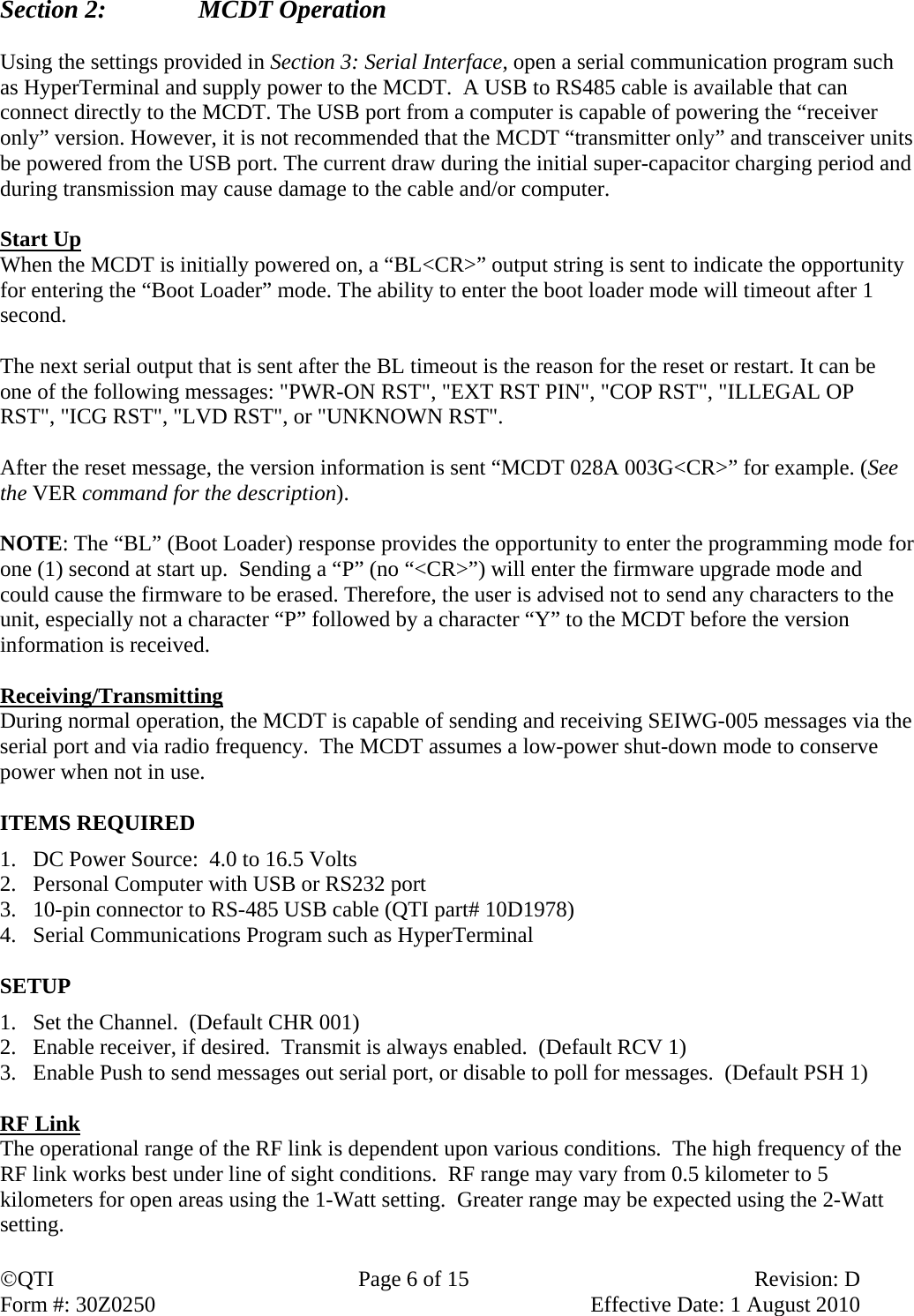 QTI  Page 6 of 15  Revision: D Form #: 30Z0250    Effective Date: 1 August 2010 Section 2:    MCDT Operation  Using the settings provided in Section 3: Serial Interface, open a serial communication program such as HyperTerminal and supply power to the MCDT.  A USB to RS485 cable is available that can connect directly to the MCDT. The USB port from a computer is capable of powering the “receiver only” version. However, it is not recommended that the MCDT “transmitter only” and transceiver units be powered from the USB port. The current draw during the initial super-capacitor charging period and during transmission may cause damage to the cable and/or computer.   Start Up When the MCDT is initially powered on, a “BL&lt;CR&gt;” output string is sent to indicate the opportunity for entering the “Boot Loader” mode. The ability to enter the boot loader mode will timeout after 1 second.   The next serial output that is sent after the BL timeout is the reason for the reset or restart. It can be one of the following messages: &quot;PWR-ON RST&quot;, &quot;EXT RST PIN&quot;, &quot;COP RST&quot;, &quot;ILLEGAL OP RST&quot;, &quot;ICG RST&quot;, &quot;LVD RST&quot;, or &quot;UNKNOWN RST&quot;.   After the reset message, the version information is sent “MCDT 028A 003G&lt;CR&gt;” for example. (See the VER command for the description).  NOTE: The “BL” (Boot Loader) response provides the opportunity to enter the programming mode for one (1) second at start up.  Sending a “P” (no “&lt;CR&gt;”) will enter the firmware upgrade mode and could cause the firmware to be erased. Therefore, the user is advised not to send any characters to the unit, especially not a character “P” followed by a character “Y” to the MCDT before the version information is received.   Receiving/Transmitting During normal operation, the MCDT is capable of sending and receiving SEIWG-005 messages via the serial port and via radio frequency.  The MCDT assumes a low-power shut-down mode to conserve power when not in use.  ITEMS REQUIRED 1. DC Power Source:  4.0 to 16.5 Volts 2. Personal Computer with USB or RS232 port 3. 10-pin connector to RS-485 USB cable (QTI part# 10D1978)  4. Serial Communications Program such as HyperTerminal  SETUP 1. Set the Channel.  (Default CHR 001) 2. Enable receiver, if desired.  Transmit is always enabled.  (Default RCV 1) 3. Enable Push to send messages out serial port, or disable to poll for messages.  (Default PSH 1)  RF Link The operational range of the RF link is dependent upon various conditions.  The high frequency of the RF link works best under line of sight conditions.  RF range may vary from 0.5 kilometer to 5 kilometers for open areas using the 1-Watt setting.  Greater range may be expected using the 2-Watt setting.  