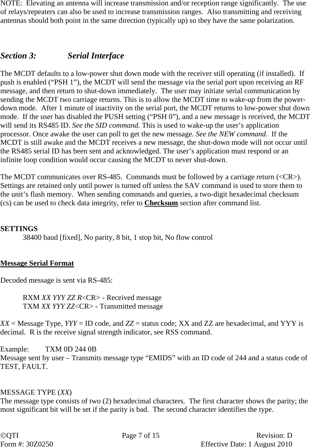 QTI  Page 7 of 15  Revision: D Form #: 30Z0250    Effective Date: 1 August 2010 NOTE:  Elevating an antenna will increase transmission and/or reception range significantly.  The use of relays/repeaters can also be used to increase transmission ranges.  Also transmitting and receiving antennas should both point in the same direction (typically up) so they have the same polarization.     Section 3:    Serial Interface  The MCDT defaults to a low-power shut down mode with the receiver still operating (if installed).  If push is enabled (“PSH 1”), the MCDT will send the message via the serial port upon receiving an RF message, and then return to shut-down immediately.  The user may initiate serial communication by sending the MCDT two carriage returns. This is to allow the MCDT time to wake-up from the power-down mode.  After 1 minute of inactivity on the serial port, the MCDT returns to low-power shut down mode.  If the user has disabled the PUSH setting (“PSH 0”), and a new message is received, the MCDT will send its RS485 ID. See the SID command. This is used to wake-up the user’s application processor. Once awake the user can poll to get the new message. See the NEW command.  If the MCDT is still awake and the MCDT receives a new message, the shut-down mode will not occur until the RS485 serial ID has been sent and acknowledged. The user’s application must respond or an infinite loop condition would occur causing the MCDT to never shut-down.   The MCDT communicates over RS-485.  Commands must be followed by a carriage return (&lt;CR&gt;).  Settings are retained only until power is turned off unless the SAV command is used to store them to the unit’s flash memory.  When sending commands and queries, a two-digit hexadecimal checksum (cs) can be used to check data integrity, refer to Checksum section after command list.     SETTINGS 38400 baud [fixed], No parity, 8 bit, 1 stop bit, No flow control   Message Serial Format  Decoded message is sent via RS-485:  RXM XX YYY ZZ R&lt;CR&gt; - Received message TXM XX YYY ZZ&lt;CR&gt; - Transmitted message  XX = Message Type, YYY = ID code, and ZZ = status code; XX and ZZ are hexadecimal, and YYY is decimal.  R is the receive signal strength indicator, see RSS command.  Example:  TXM 0D 244 0B  Message sent by user – Transmits message type “EMIDS” with an ID code of 244 and a status code of TEST, FAULT.   MESSAGE TYPE (XX) The message type consists of two (2) hexadecimal characters.  The first character shows the parity; the most significant bit will be set if the parity is bad.  The second character identifies the type.  