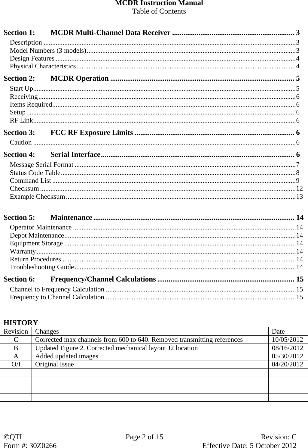 QTI  Page 2 of 15  Revision: C Form #: 30Z0266    Effective Date: 5 October 2012 MCDR Instruction Manual Table of Contents  Section 1:  MCDR Multi-Channel Data Receiver ................................................................. 3 Description .................................................................................................................................................. 3 Model Numbers (3 models) ......................................................................................................................... 3 Design Features ........................................................................................................................................... 4 Physical Characteristics ............................................................................................................................... 4 Section 2:  MCDR Operation .................................................................................................. 5 Start Up ........................................................................................................................................................ 5 Receiving ..................................................................................................................................................... 6 Items Required ............................................................................................................................................. 6 Setup ............................................................................................................................................................ 6 RF Link ........................................................................................................................................................ 6 Section 3:    FCC RF Exposure Limits ..................................................................................... 6 Caution ........................................................................................................................................................ 6 Section 4:  Serial Interface ....................................................................................................... 6 Message Serial Format ................................................................................................................................ 7 Status Code Table ........................................................................................................................................ 8 Command List ............................................................................................................................................. 9 Checksum .................................................................................................................................................... 12 Example Checksum ..................................................................................................................................... 13  Section 5:  Maintenance ........................................................................................................... 14 Operator Maintenance ................................................................................................................................. 14 Depot Maintenance ...................................................................................................................................... 14 Equipment Storage ...................................................................................................................................... 14 Warranty ...................................................................................................................................................... 14 Return Procedures ....................................................................................................................................... 14 Troubleshooting Guide ................................................................................................................................ 14 Section 6:  Frequency/Channel Calculations ......................................................................... 15 Channel to Frequency Calculation .............................................................................................................. 15 Frequency to Channel Calculation .............................................................................................................. 15   HISTORY Revision Changes DateC  Corrected max channels from 600 to 640. Removed transmitting references  10/05/2012 B  Updated Figure 2. Corrected mechanical layout J2 location  08/16/2012 A  Added updated images  05/30/2012 O/I Original Issue  04/20/2012                